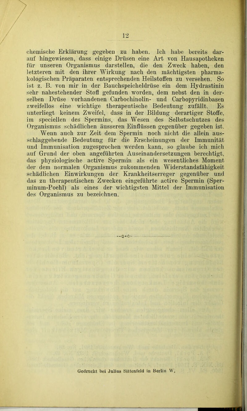chemische Erklärung gegeben zu haben. Ich habe bereits dar- auf hingewiesen, dass einige Drüsen eine Art von Hausapotheken für unseren Organismus darstellen, die den Zweck haben, den letzteren mit den ihrer Wirkung nach den mächtigsten pharma- kologischen Präparaten entsprechenden Heilstolfen zu versehen. So ist z. B. von mir in der Bauchspeicheldrüse ein dem Hydrastinin sehr nahestehender Stoff gefunden worden, dem nebst den in der- selben Drüse vorhandenen Carbochinolin- und Carbopyridinbasen zweifellos eine wichtige therapeutische Bedeutung zufällt. Es unterliegt keinem Zweifel, dass in der Bildung derartiger Stoffe, im speciellen des Spermins, das Wesen des Selbstschutzes des Organismus schädlichen äusseren Einflüssen gegenüber gegeben ist. Wenn auch zur Zeit dem Spermin noch nicht die allein aus- schlaggebende Bedeutung für die Erscheinungen der Immunität und Immunisation zugesprochen werden kann, so glaube ich mich auf Grund der oben angeführten Auseinandersetzungen berechtigt, das physiologische active Spermin als ein wesentliches Moment der dem normalen Organismus zukommenden Widerstandsfähigkeit schädlichen Einwirkungen der Krankheitserreger gegenüber und das zu therapeutischen Zwecken eingeführte active Spermin (Sper- minum-Poehl) als eines der wichtigsten Mittel der Immunisation des Organismus zu bezeichnen. Gedruckt bei Julius Sittenfeld in Berlin W.