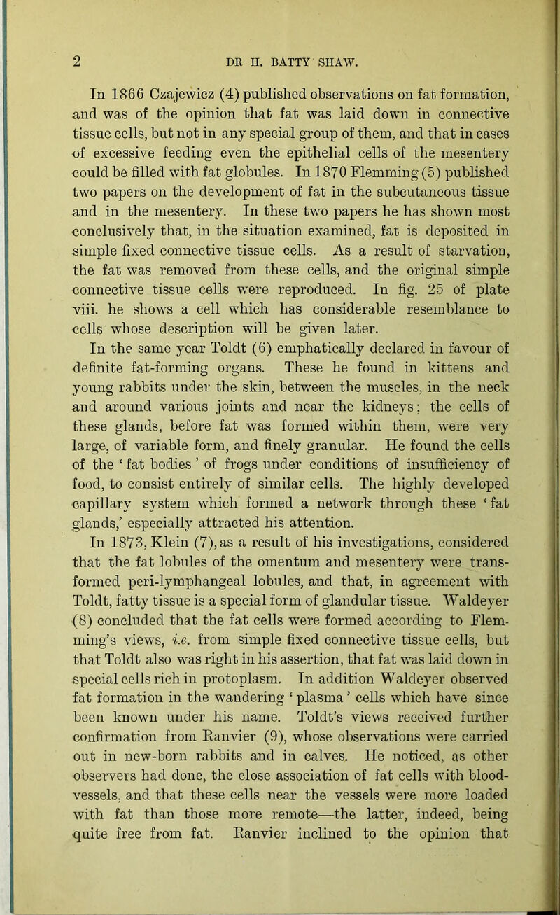 In 1866 Czajewicz (4) published observations on fat formation, and was of the opinion that fat was laid down in connective tissue cells, but not in any special group of them, and that in cases of excessive feeding even the epithelial cells of the mesentery could be filled with fat globules. In 1870 Flemming (5) published two papers on the development of fat in the subcutaneous tissue and in the mesentery. In these two papers he has shown most conclusively that, in the situation examined, fat is deposited in simple fixed connective tissue cells. As a result of starvation, the fat was removed from these cells, and the original simple connective tissue cells were reproduced. In fig. 25 of plate viii. he shows a cell which has considerable resemblance to cells whose description will be given later. In the same year Toldt (6) emphatically declared in favour of definite fat-forming organs. These he found in kittens and young rabbits under the skin, between the muscles, in the neck and around various joints and near the kidneys; the cells of these glands, before fat was formed within them, were very large, of variable form, and finely granular. He found the cells of the ‘ fat bodies ’ of frogs under conditions of insufficiency of food, to consist entirely of similar cells. The highly developed capillary system which formed a network through these ‘fat glands,’ especially attracted his attention. In 1873, Klein (7), as a result of his investigations, considered that the fat lobules of the omentum and mesentery were trans- formed peri-lymphangeal lobules, and that, in agreement with Toldt, fatty tissue is a special form of glandular tissue. Waldeyer (8) concluded that the fat cells were formed according to Flem- ming’s views, i.e. from simple fixed connective tissue cells, but that Toldt also was right in his assertion, that fat was laid down in special cells rich in protoplasm. In addition Waldeyer observed fat formation in the wandering ‘ plasma ’ cells which have since been known under his name. Toldt’s views received further confirmation from Eanvier (9), whose observations were carried out in new-born rabbits and in calves. He noticed, as other observers had done, the close association of fat cells with blood- vessels, and that these cells near the vessels were more loaded with fat than those more remote—the latter, indeed, being quite free from fat. Eanvier inclined to the opinion that