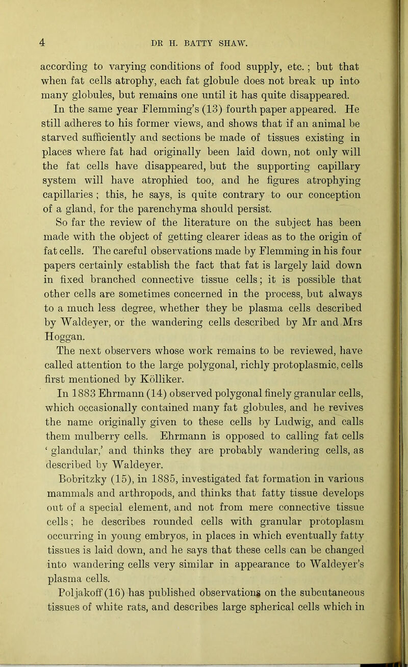 according to varying conditions of food supply, etc.; but that when fat cells atrophy, each fat globule does not break up into many globules, but remains one until it has quite disappeared. In the same year Flemming’s (13) fourth paper appeared. He still adheres to his former views, and shows that if an animal be starved sufficiently and sections be made of tissues existing in places where fat had originally been laid down, not only will the fat cells have disappeared, but the supporting capillary system will have atrophied too, and he figures atrophying capillaries ; this, he says, is quite contrary to our conception of a gland, for the parenchyma should persist. So far the review of the literature on the subject has been made with the object of getting clearer ideas as to the origin of fat cells. The careful observations made by Flemming in his four papers certainly establish the fact that fat is largely laid down in fixed branched connective tissue cells; it is possible that other cells are sometimes concerned in the process, but always to a much less degree, whether they be plasma cells described by Waldeyer, or the wandering cells described by Mr and Mrs Hoggan. The next observers whose work remains to be reviewed, have called attention to the large polygonal, richly protoplasmic, cells first mentioned by Kolliker. In 1883 Ehrmann (14) observed polygonal finely granular cells, which occasionally contained many fat globules, and he revives the name originally given to these cells by Ludwig, and calls them mulberry cells. Ehrmann is opposed to calling fat cells ‘ glandular,’ and thinks they are probably wandering cells, as described by Waldeyer. Bobritzky (15), in 1885, investigated fat formation in various mammals and arthropods, and thinks that fatty tissue develops out of a special element, and not from mere connective tissue cells; he describes rounded cells with granular protoplasm occurring in young embryos, in places in which eventually fatty tissues is laid down, and he says that these cells can be changed into wandering cells very similar in appearance to Waldeyer’s plasma cells. Poljakoff (16) has published observations on the subcutaneous tissues of white rats, and describes large spherical cells which in