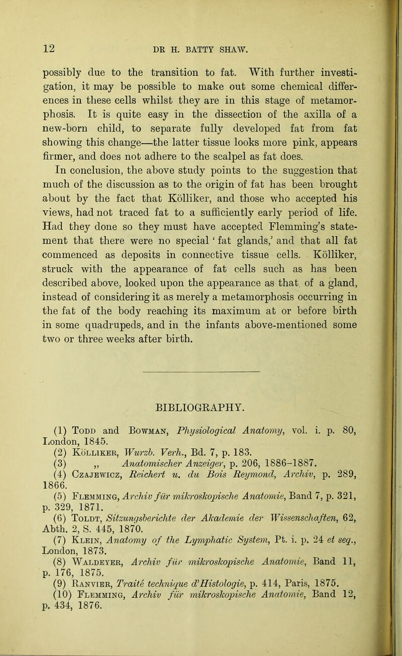 possibly due to the transition to fat. With further investi- gation, it may be possible to make out some chemical differ- ences in these cells whilst they are in this stage of metamor- phosis. It is quite easy in the dissection of the axilla of a new-born child, to separate fully developed fat from fat showing this change—the latter tissue looks more pink, appears firmer, and does not adhere to the scalpel as fat does. In conclusion, the above study points to the suggestion that much of the discussion as to the origin of fat has been brought about by the fact that Kolliker, and those who accepted his views, had not traced fat to a sufficiently early period of life. Had they done so they must have accepted Flemming’s state- ment that there were no special ‘ fat glands,’ and that all fat commenced as deposits in connective tissue cells. Kolliker, struck with the appearance of fat cells such as has been described above, looked upon the appearance as that of a gland, instead of considering it as merely a metamorphosis occurring in the fat of the body reaching its maximum at or before birth in some quadrupeds, and in the infants above-mentioned some two or three weeks after birth. BIBLIOGRAPHY. (1) Todd and Bowman, Physiological Anatomy, vol. i. p. 80, London, 1845. (2) Kolliker, Wurzh. Verh., Bd. 7, p. 183. (3) ,, Anatomischer Anzeiger, p. 206, 1886-1887. (4) Czajewicz, Reichert u. du Bois Reymond, Archiv, p. 289, 1866. (5) Flemming, Arcliiv fur mikroskopische Anatomic, Band 7, p. 321, p. 329, 1871. (6) Toldt, Sitzungsberichte der Akademie dev Wissenschaften, 62, Abth. 2, S. 445, 1870. (7) Klein, Anatomy of the Lymphatic System, Pt. i. p. 24 et seq., London, 1873. (8) Waldeyer, Archiv fur mikroskopische Anatomie, Band 11, p. 176, 1875. (9) Ranvier, Traite technique d’Histologie, p. 414, Paris, 1875. (10) Flemming, Archiv fur mikroskopische Anatomie, Band 12, p. 434, 1876.