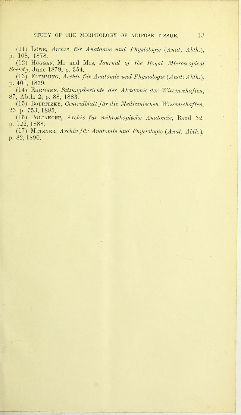 (11) Lowe, Archiv fur Anatomie und Physiologie (Anat. Ahth.), p. 108, 1878. (12) Hoggan, Mr and Mrs, Journal of the Royal Microscopical Society, June 1879, p. 354. (13) Flemming, Archiv fur Anatomie und Physiologie (Anat: Ahth.), p. 401, 1879. (14) Ehrmann, Sitzungsbericlite der Akademie der Wissenschaften, 87, Abth. 2, p. 88, 1883. (15) Bobritzky, Centralhlatt fur die Medicinischen Wissenschaften, 23, p. 753, 1885. (16) Poljakoff, Archiv fiir mikroshopische Anatomie, Band 32, p. 122, 1888. (17) Metzner, Archiv fur Anatomie und Physiologie (Anat. Ahth.),