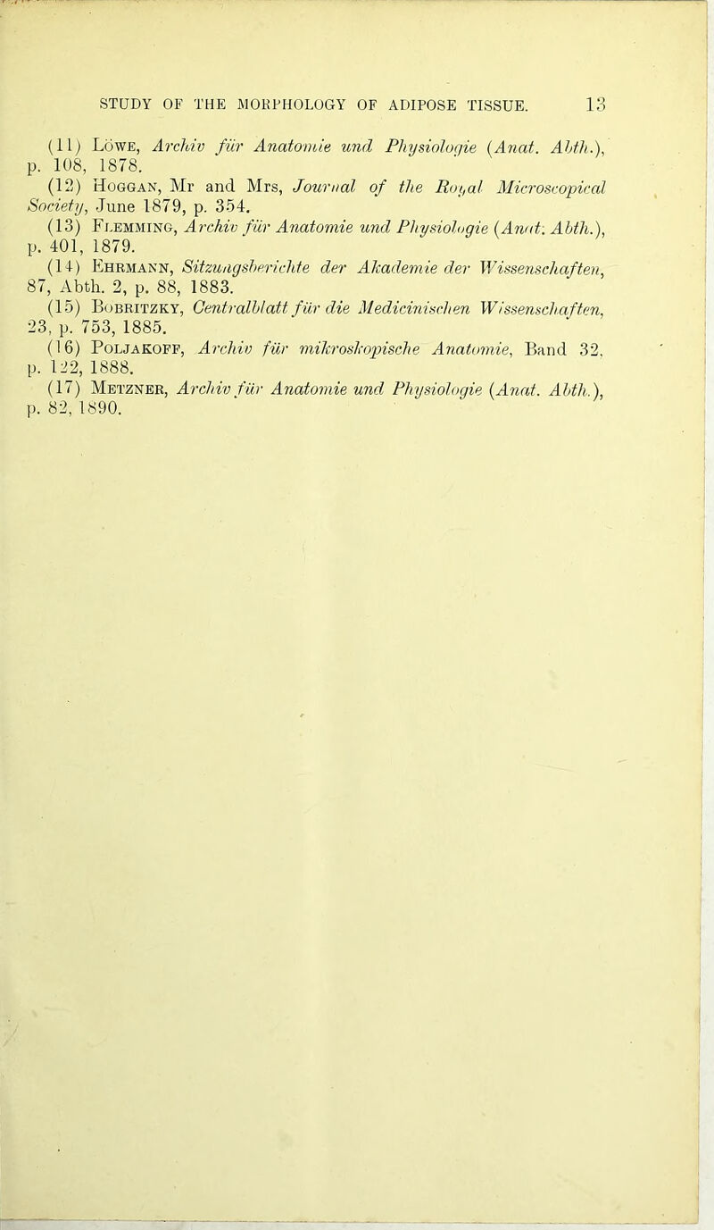 (11) Lowe, Archiv fur Anatomie und Physiologie (Anat. Abth.), p. 108, 1878. (12) Hoggan, Mr and Mrs, Journal of the Royal Microscopical Society, June 1879, p. 354. (13) Flemming, Archiv fur Anatomie und Physiologie {Anat. Abth.), p. 401, 1879. (14) Ehrmann, Sitzungshericlite der Akademie der Wissenschaften, 87, Abth. 2, p. 88, 1883. (15) Bobritzky, Centralblatt fur die Medicinischen Wissenschaften, 23, p. 753, 1885. (16) Poljakoff, Archiv fur miltroskopische Anatomie, Band 32. p. 122, 1888. (17) Metzner, Archiv fur Anatomie und Physiologie {Anat. Abth.),