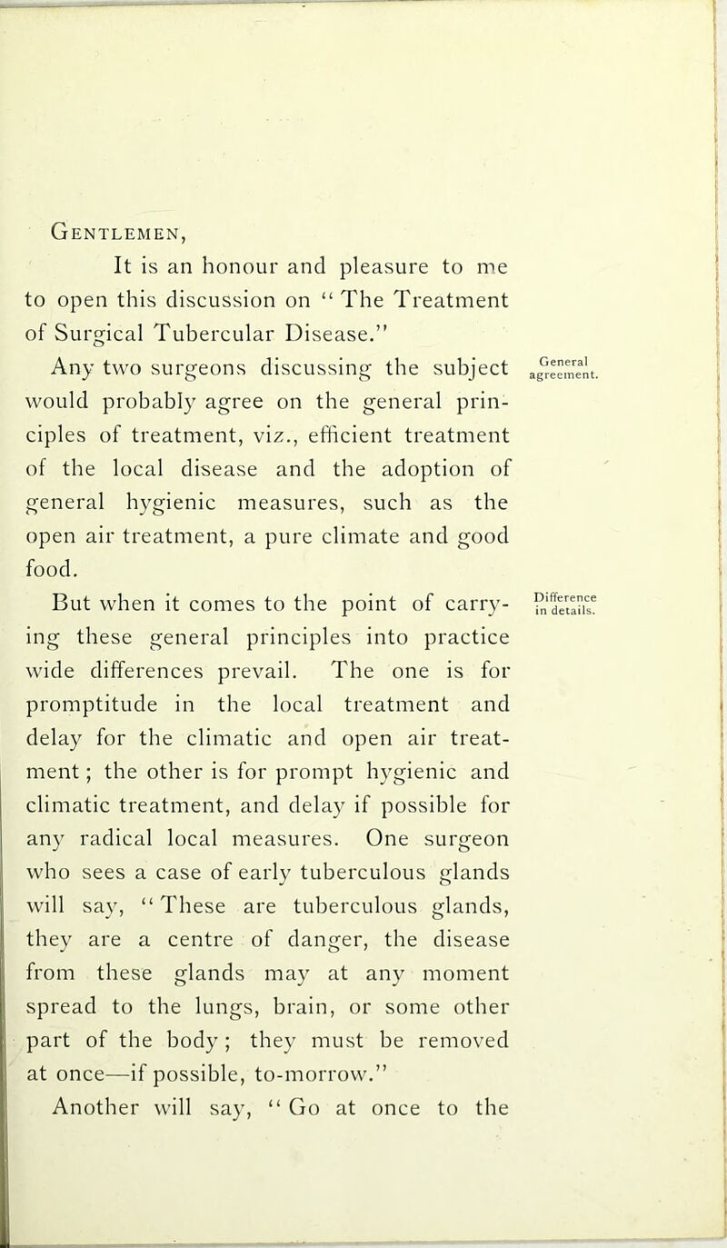 Gentlemen, It is an honour and pleasure to me to open this discussion on “ The Treatment of Surgical Tubercular Disease.” Any two surgeons discussing the subject would probably agree on the general prin- ciples of treatment, viz., efficient treatment of the local disease and the adoption of general hygienic measures, such as the open air treatment, a pure climate and good food. But when it comes to the point of carry- ing these general principles into practice wide differences prevail. The one is for promptitude in the local treatment and delay for the climatic and open air treat- ment ; the other is for prompt hygienic and climatic treatment, and delay if possible for any radical local measures. One surgeon who sees a case of early tuberculous glands will say, “ These are tuberculous glands, they are a centre of danger, the disease from these glands may at any moment spread to the lungs, brain, or some other part of the body ; they must be removed at once—if possible, to-morrow.” Another will say, “ Go at once to the General agreement. Difference in details.