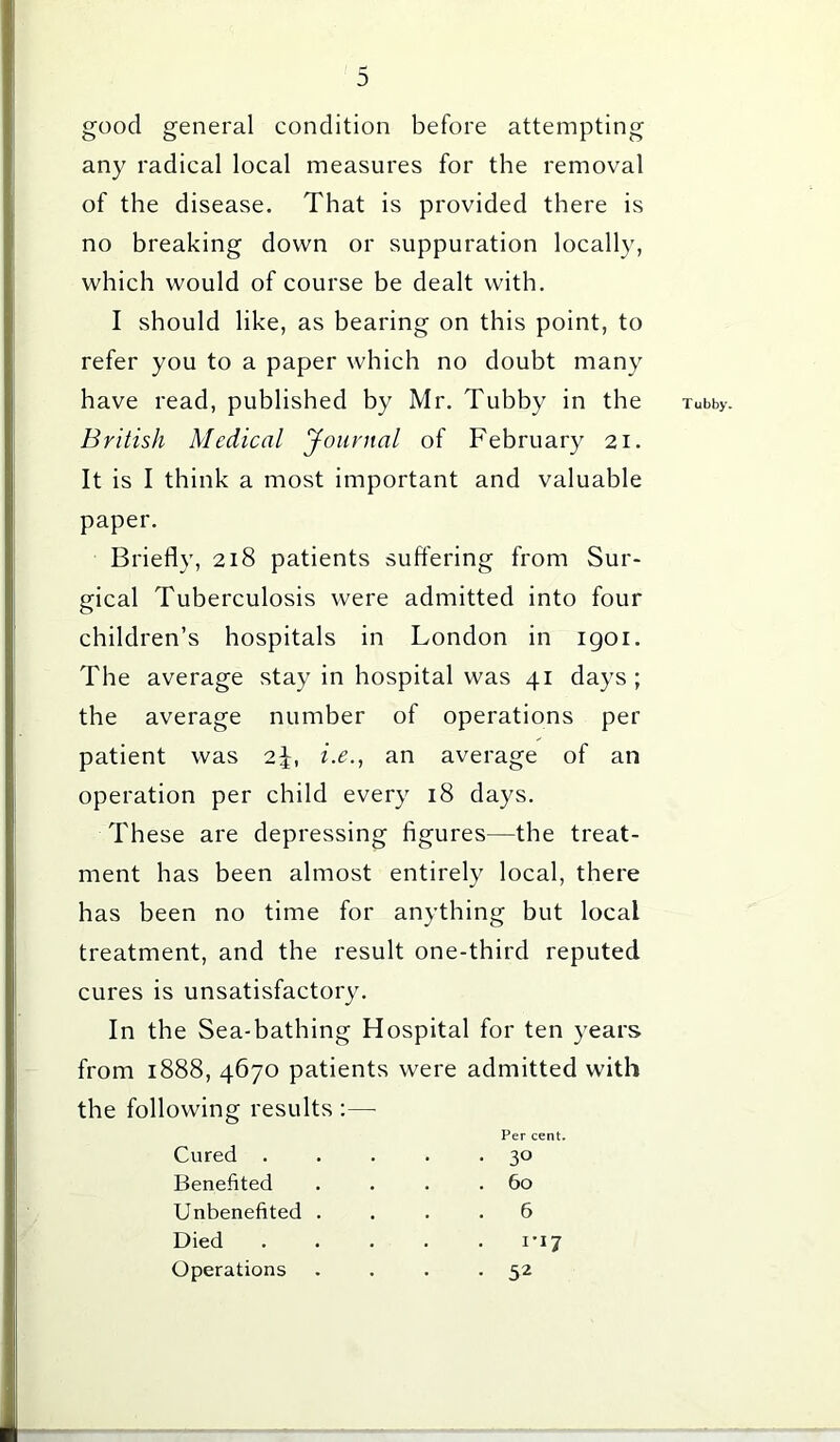 good general condition before attempting any radical local measures for the removal of the disease. That is provided there is no breaking down or suppuration locally, which would of course be dealt with. I should like, as bearing on this point, to refer you to a paper which no doubt many have read, published by Mr. Tubby in the Tubby. British Medical Journal of February 21. It is I think a most important and valuable paper. Briefly, 218 patients suffering from Sur- gical Tuberculosis were admitted into four children’s hospitals in London in igoi. The average stay in hospital was 41 days ; the average number of operations per patient was 2\, i.e., an average of an operation per child every 18 days. These are depressing figures—the treat- ment has been almost entirely local, there has been no time for anything but local treatment, and the result one-third reputed cures is unsatisfactory. In the Sea-bathing Hospital for ten years from 1888, 4670 patients were admitted with the following results :— Per cent. Cured . Benefited Unbenefited Died . 6 . 1*17 • 52 • 3° . 60 Operations