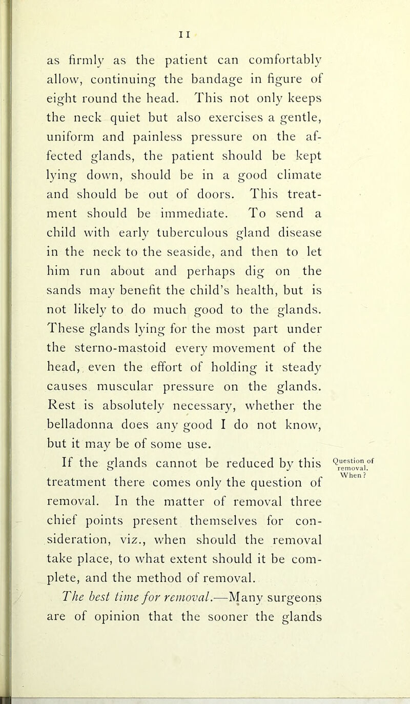 as firmly as the patient can comfortably allow, continuing the bandage in figure of eight round the head. This not only keeps the neck quiet but also exercises a gentle, uniform and painless pressure on the af- fected glands, the patient should be kept lying down, should be in a good climate and should be out of doors. This treat- ment should be immediate. To send a child with early tuberculous gland disease in the neck to the seaside, and then to let him run about and perhaps dig on the sands may benefit the child’s health, but is not likely to do much good to the glands. These glands lying for the most part under the sterno-mastoid every movement of the head, even the effort of holding it steady causes muscular pressure on the glands. Rest is absolutely necessary, whether the belladonna does any good I do not know, but it may be of some use. If the glands cannot be reduced by this treatment there comes only the question of removal. In the matter of removal three chief points present themselves for con- sideration, viz., when should the removal take place, to what extent should it be com- plete, and the method of removal. The best time for removalMany surgeons are of opinion that the sooner the glands Question of removal. When?