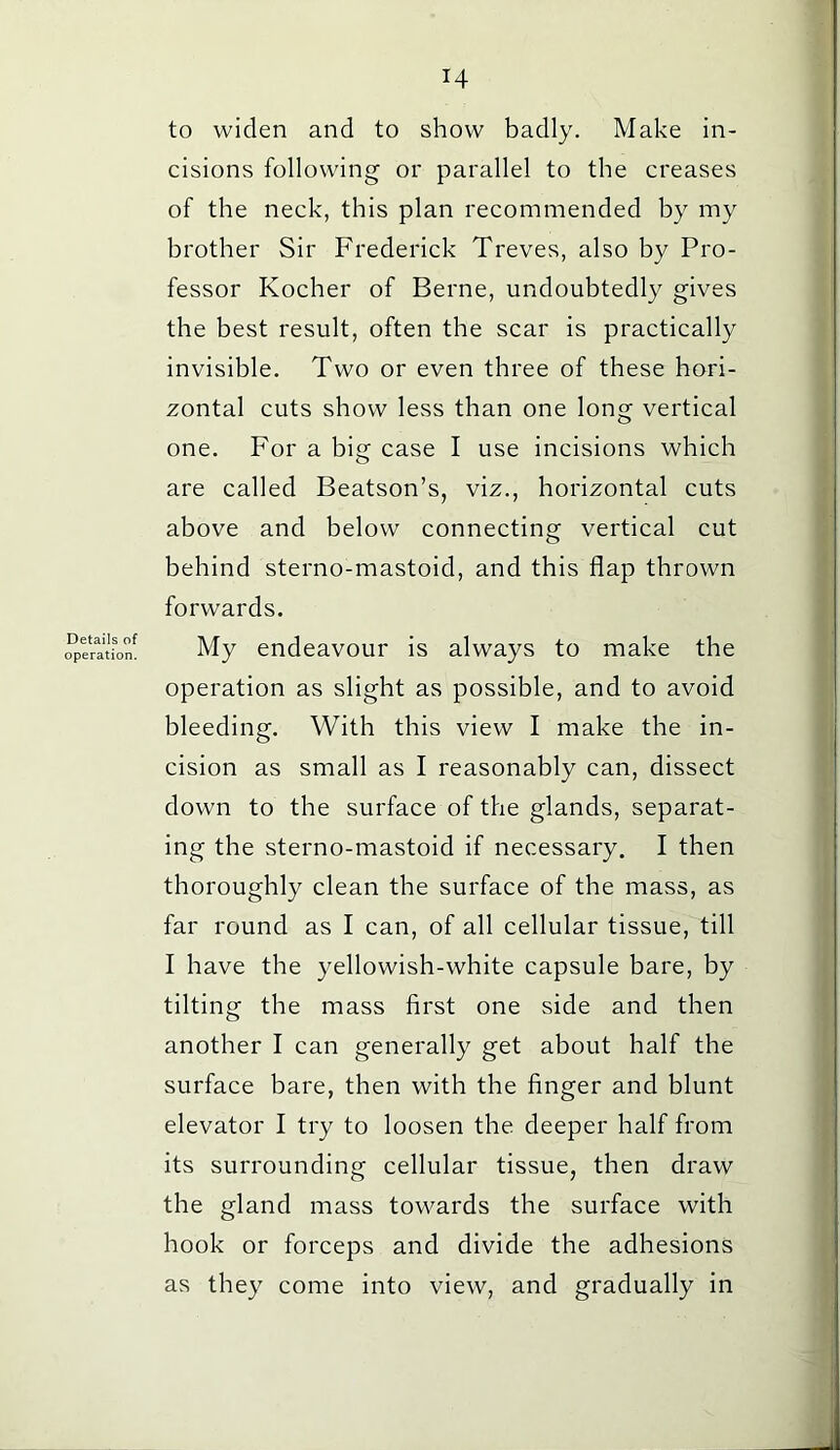 Details of operation. H to widen and to show badly. Make in- cisions following or parallel to the creases of the neck, this plan recommended by my brother Sir Frederick Treves, also by Pro- fessor Kocher of Berne, undoubtedly gives the best result, often the scar is practically invisible. Two or even three of these hori- zontal cuts show less than one long vertical one. For a big case I use incisions which are called Beatson’s, viz., horizontal cuts above and below connecting vertical cut behind sterno-mastoid, and this flap thrown forwards. My endeavour is always to make the operation as slight as possible, and to avoid bleeding. With this view I make the in- cision as small as I reasonably can, dissect down to the surface of the glands, separat- ing the sterno-mastoid if necessary. I then thoroughly clean the surface of the mass, as far round as I can, of all cellular tissue, till I have the yellowish-white capsule bare, by tilting the mass first one side and then another I can generally get about half the surface bare, then with the finger and blunt elevator I try to loosen the deeper half from its surrounding cellular tissue, then draw the gland mass towards the surface with hook or forceps and divide the adhesions as they come into view, and gradually in