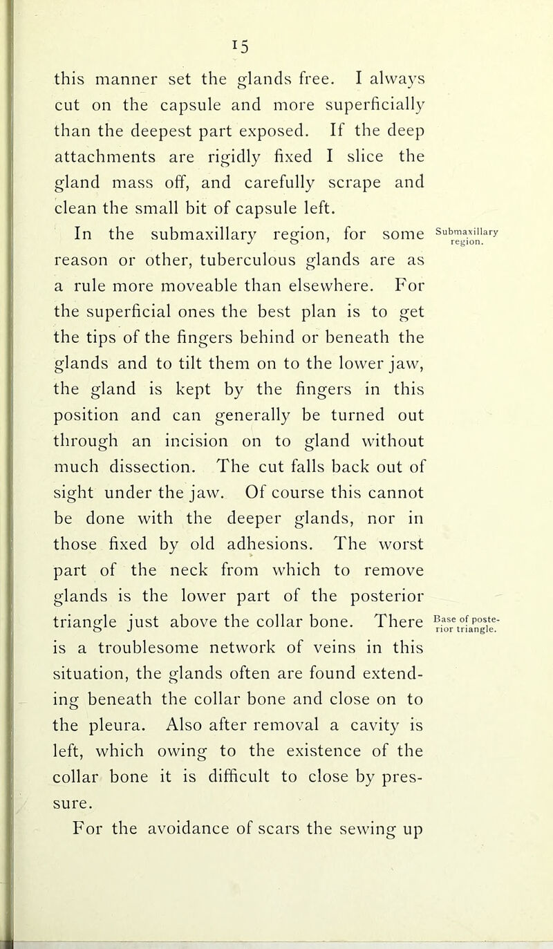 this manner set the glands free. I always cut on the capsule and more superficially than the deepest part exposed. If the deep attachments are rigidly fixed I slice the gland mass off, and carefully scrape and clean the small bit of capsule left. In the submaxillary region, for some reason or other, tuberculous glands are as a rule more moveable than elsewhere. For the superficial ones the best plan is to get the tips of the fingers behind or beneath the glands and to tilt them on to the lower jaw, the gland is kept by the fingers in this position and can generally be turned out through an incision on to gland without much dissection. The cut falls back out of sight under the jaw. Of course this cannot be done with the deeper glands, nor in those fixed by old adhesions. The worst part of the neck from which to remove glands is the lower part of the posterior triangle just above the collar bone. There is a troublesome network of veins in this situation, the glands often are found extend- ing beneath the collar bone and close on to the pleura. Also after removal a cavity is left, which owing to the existence of the collar bone it is difficult to close by pres- sure. For the avoidance of scars the sewing up Submaxillary region. Base of poste- rior triangle.