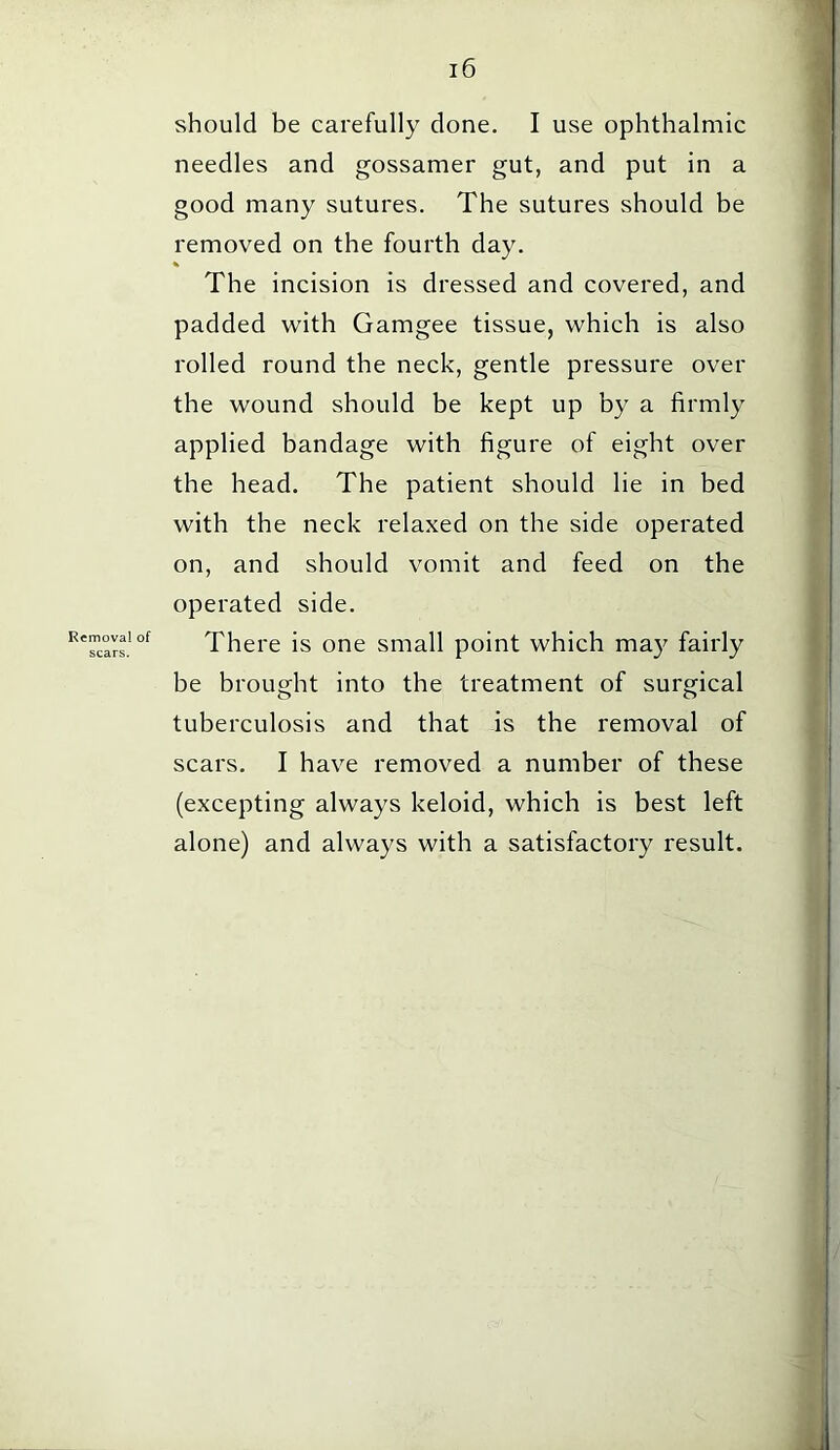 Removal of scars. should be carefully done. I use ophthalmic needles and gossamer gut, and put in a good many sutures. The sutures should be removed on the fourth day. % The incision is dressed and covered, and padded with Gamgee tissue, which is also rolled round the neck, gentle pressure over the wound should be kept up by a firmly applied bandage with figure of eight over the head. The patient should lie in bed with the neck relaxed on the side operated on, and should vomit and feed on the operated side. There is one small point which may fairly be brought into the treatment of surgical tuberculosis and that is the removal of scars. I have removed a number of these (excepting always keloid, which is best left alone) and always with a satisfactory result.