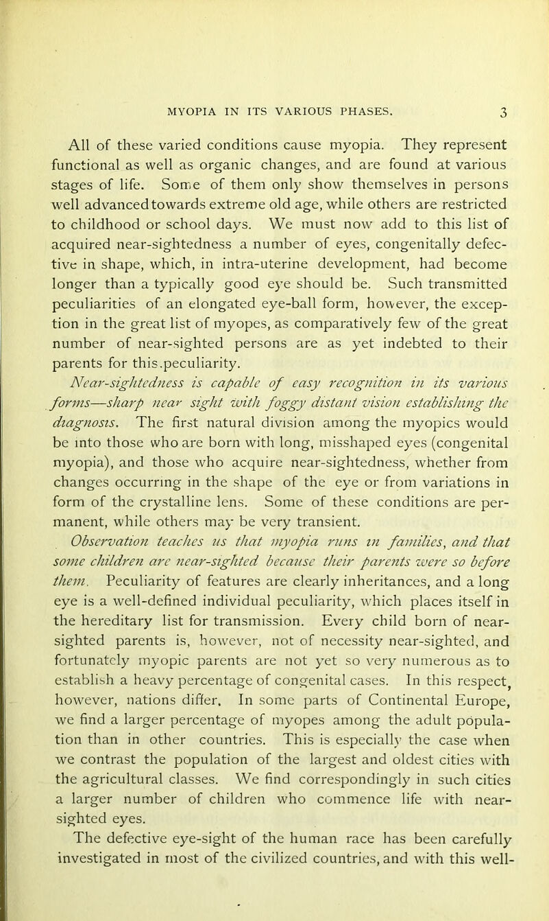 All of these varied conditions cause myopia. They represent functional as well as organic changes, and are found at various stages of life. Some of them only show themselves in persons well advanced towards extreme old age, while others are restricted to childhood or school days. We must now add to this list of acquired near-sightedness a number of eyes, congenitally defec- tive in shape, which, in intra-uterine development, had become longer than a typically good eye should be. Such transmitted peculiarities of an elongated eye-ball form, however, the excep- tion in the great list of myopes, as comparatively few of the great number of near-sighted persons are as yet indebted to their parents for this.peculiarity. Near-sightedness is capable of easy recognition in its various forms—sharp near sight with foggy distant vision establishing the diagnosis. The first natural division among the myopics would be into those who are born with long, misshaped eyes (congenital myopia), and those who acquire near-sightedness, whether from changes occurring in the shape of the eye or from variations in form of the crystalline lens. Some of these conditions are per- manent, while others may be very transient. Observation teaches ns that myopia runs in families, and that some children are near-sighted because their parents were so before them. Peculiarity of features are clearly inheritances, and a long eye is a well-defined individual peculiarity, which places itself in the hereditary list for transmission. Every child born of near- sighted parents is, however, not of necessity near-sighted, and fortunately myopic parents are not yet so very numerous as to establish a heavy percentage of congenital cases. In this respect, however, nations differ. In some parts of Continental Europe, we find a larger percentage of myopes among the adult popula- tion than in other countries. This is especially the case when we contrast the population of the largest and oldest cities with the agricultural classes. We find correspondingly in such cities a larger number of children who commence life with near- sighted eyes. The defective eye-sight of the human race has been carefully investigated in most of the civilized countries, and with this well-