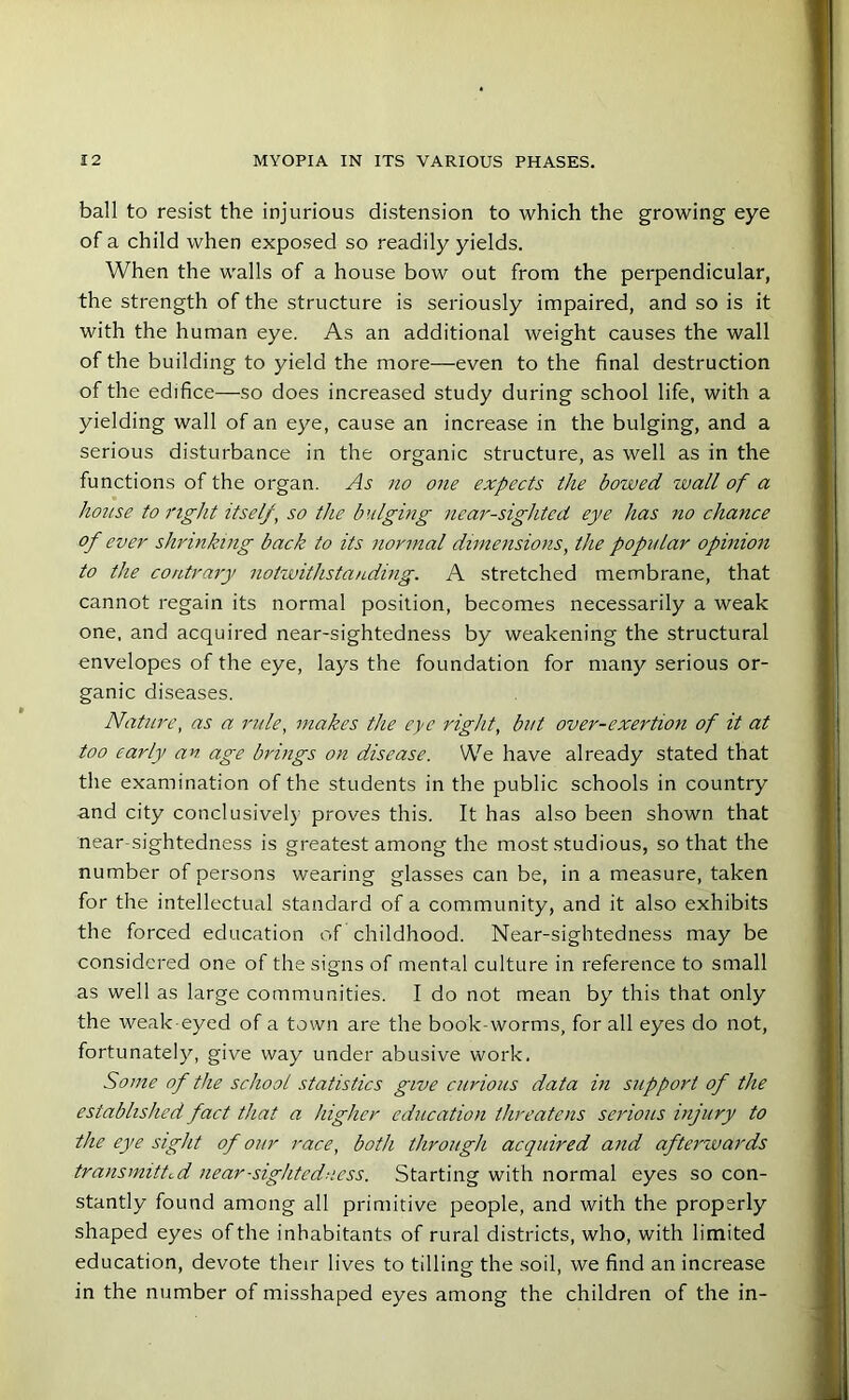 ball to resist the injurious distension to which the growing eye of a child when exposed so readily yields. When the walls of a house bow out from the perpendicular, the strength of the structure is seriously impaired, and so is it with the human eye. As an additional weight causes the wall of the building to yield the more—even to the final destruction of the edifice—so does increased study during school life, with a yielding wall of an eye, cause an increase in the bulging, and a serious disturbance in the organic structure, as well as in the functions of the organ. As no one expects the bowed wall of a house to right itself, so the bulging near-sighted eye has no chance of ever shrinking back to its normal dimensions, the popular opinion to the contrary notwithstanding. A stretched membrane, that cannot regain its normal position, becomes necessarily a weak one, and acquired near-sightedness by weakening the structural envelopes of the eye, lays the foundation for many serious or- ganic diseases. Nature, as a rule, makes the eye right, but over-exertion of it at too early an age brings on disease. We have already stated that the examination of the students in the public schools in country and city conclusively proves this. It has also been shown that near sightedness is greatest among the most studious, so that the number of persons wearing glasses can be, in a measure, taken for the intellectual standard of a community, and it also exhibits the forced education of childhood. Near-sightedness may be considered one of the signs of mental culture in reference to small as well as large communities. I do not mean by this that only the weak eyed of a town are the book-worms, for all eyes do not, fortunately, give way under abusive work. Some of the school statistics give curious data in support of the established fact that a higher education threatens serious injury to the eye sight of our race, both through acquired and afterwards transmitted near-sightedness. Starting with normal eyes so con- stantly found among all primitive people, and with the properly shaped eyes of the inhabitants of rural districts, who, with limited education, devote their lives to tilling the soil, we find an increase in the number of misshaped eyes among the children of the in-