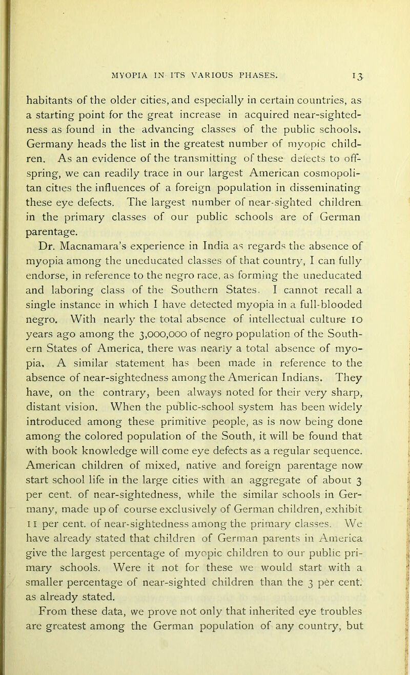 13- habitants of the older cities, and especially in certain countries, as a starting point for the great increase in acquired near-sighted- ness as found in the advancing classes of the public schools. Germany heads the list in the greatest number of myopic child- ren. As an evidence of the transmitting of these delects to off- spring, we can readily trace in our largest American cosmopoli- tan cities the influences of a foreign population in disseminating these eye defects. The largest number of near-sighted children in the primary classes of our public schools are of German parentage. Dr. Macnamara’s experience in India as regards the absence of myopia among the uneducated classes of that country, I can fully endorse, in reference to the negro race, as forming the uneducated and laboring class of the Southern States. I cannot recall a single instance in which I have detected myopia in a full-blooded negro. With nearly the total absence of intellectual culture io years ago among the 3,000,000 of negro population of the South- ern States of America, there was nearly a total absence of myo- pia. A similar statement has been made in reference to the absence of near-sightedness among the American Indians. They have, on the contrary, been always noted for their very sharp, distant vision. When the public-school system has been widely introduced among these primitive people, as is now being done among the colored population of the South, it will be found that with book knowledge will come eye defects as a regular sequence. American children of mixed, native and foreign parentage now start school life in the large cities with an aggregate of about 3 per cent, of near-sightedness, while the similar schools in Ger- many, made up of course exclusively of German children, exhibit 11 per cent, of near-sightedness among the primary classes. We have already stated that children of German parents in America give the largest percentage of myopic children to our public pri- mary schools. Were it not for these we would start with a smaller percentage of near-sighted children than the 3 per cent, as already stated. From these data, we prove not only that inherited eye troubles are greatest among the German population of any country, but