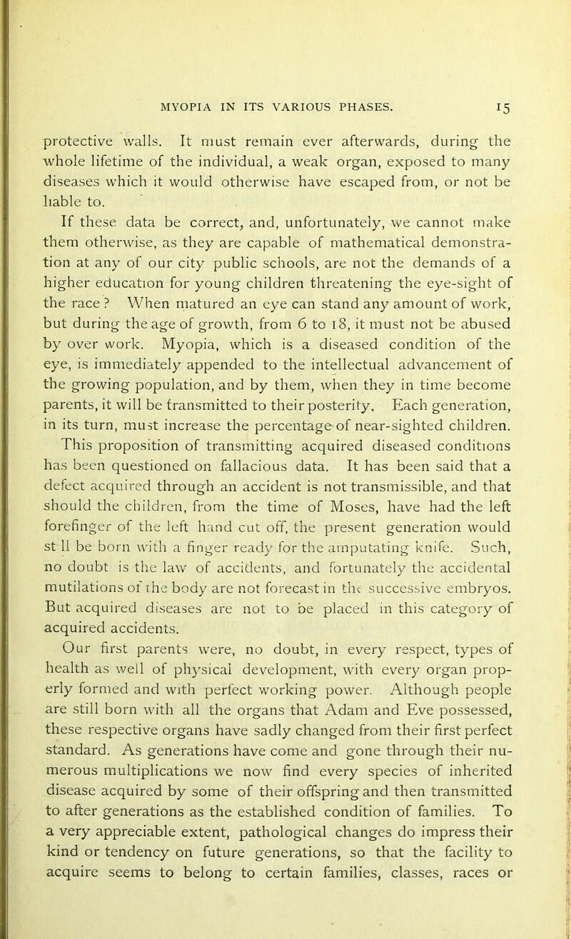 protective walls. It must remain ever afterwards, during the whole lifetime of the individual, a weak organ, exposed to many diseases which it would otherwise have escaped from, or not be liable to. If these data be correct, and, unfortunately, we cannot make them otherwise, as they are capable of mathematical demonstra- tion at any of our city public schools, are not the demands of a higher education for young children threatening the eye-sight of the race ? When matured an eye can stand any amount of work, but during the age of growth, from 6 to 18, it must not be abused by over work. Myopia, which is a diseased condition of the eye, is immediately appended to the intellectual advancement of the growing population, and by them, when they in time become parents, it will be transmitted to their posterity. Each generation, in its turn, must increase the percentage of near-sighted children. This proposition of transmitting acquired diseased conditions has been questioned on fallacious data. It has been said that a defect acquired through an accident is not transmissible, and that should the children, from the time of Moses, have had the left forefinger of the left hand cut off, the present generation would st 11 be born with a finger ready for the amputating knife. Such, no doubt is the law of accidents, and fortunately the accidental mutilations of the body are not forecast in the successive embryos. But acquired diseases are not to be placed in this category of acquired accidents. Our first parents were, no doubt, in every respect, types of health as well of physical development, with every organ prop- erly formed and with perfect working power. Although people are still born with all the organs that Adam and Eve possessed, these respective organs have sadly changed from their first perfect standard. As generations have come and gone through their nu- merous multiplications we now find every species of inherited disease acquired by some of their offspring and then transmitted to after generations as the established condition of families. To a very appreciable extent, pathological changes do impress their kind or tendency on future generations, so that the facility to acquire seems to belong to certain families, classes, races or