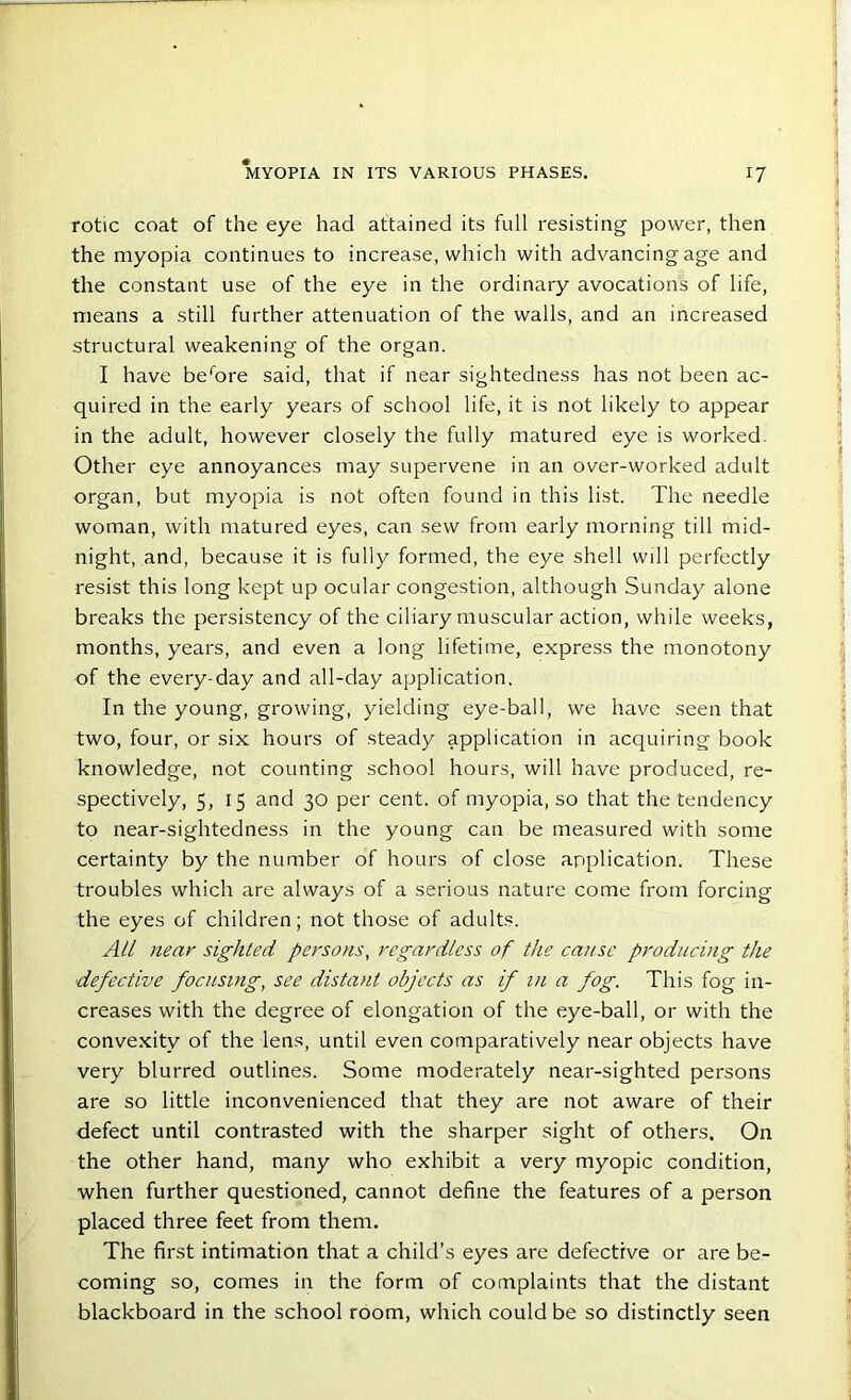 rotic coat of the eye had attained its full resisting power, then the myopia continues to increase, which with advancing age and the constant use of the eye in the ordinary avocations of life, means a still further attenuation of the walls, and an increased structural weakening of the organ. I have berore said, that if near sightedness has not been ac- quired in the early years of school life, it is not likely to appear in the adult, however closely the fully matured eye is worked. Other eye annoyances may supervene in an over-worked adult organ, but myopia is not often found in this list. The needle woman, with matured eyes, can sew from early morning till mid- night, and, because it is fully formed, the eye shell will perfectly resist this long kept up ocular congestion, although Sunday alone breaks the persistency of the ciliary muscular action, while weeks, months, years, and even a long lifetime, express the monotony of the every-day and all-day application. In the young, growing, yielding eye-ball, we have seen that two, four, or six hours of steady application in acquiring book knowledge, not counting school hours, will have produced, re- spectively, 5, 15 and 30 per cent, of myopia, so that the tendency to near-sightedness in the young can be measured with some certainty by the number of hours of close application. These troubles which are always of a serious nature come from forcing the eyes of children; not those of adults. All near sighted persons, regardless of the cause producing the defective focusing, see distant objects as if in a fog. This fog in- creases with the degree of elongation of the eye-ball, or with the convexity of the lens, until even comparatively near objects have very blurred outlines. Some moderately near-sighted persons are so little inconvenienced that they are not aware of their defect until contrasted with the sharper sight of others. On the other hand, many who exhibit a very myopic condition, when further questioned, cannot define the features of a person placed three feet from them. The first intimation that a child’s eyes are defective or are be- coming so, comes in the form of complaints that the distant blackboard in the school room, which could be so distinctly seen