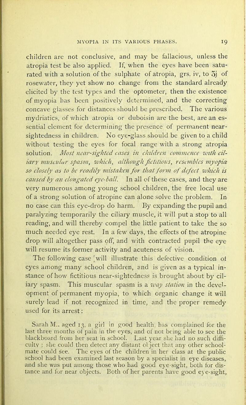 children are not conclusive, and may be fallacious, unless the atropia test be also applied. If, when the eyes have been satu- rated with a solution of the sulphate of atropia, grs. iv, to 5j of rosewater, they yet show no change from the standard already elicited by the test types and the optometer, then the existence of myopia has been positively determined, and the correcting concave glasses for distances should be prescribed. The various mydriatics, of which atropia or duboisin are the best, are an es- sential element for determining the presence of permanent near- sightedness in children. No eye-glass should be given to a child without testing the eyes for focal range with a strong atropia solution. Most near-sighted cases in children commence zvith cil- iary muscular spasm, which, although fictitious, resembles myopia so closely as to be readily mistaken for that form of defect which is caused by an elongated eye-ball. In all of these cases, and they are very numerous among young school children, the free local use of a strong solution of atropine can alone solve the problem. In no case can this eye-drop do harm. By expanding the pupil and paralyzing temporarily the ciliary muscle, it will put a stop to all reading, and will thereby compel the little patient to take the so much needed eye rest. In a few days, the effects of the atropine drop will altogether pass off, and with contracted pupil the eye will resume its former activity and acuteness of vision. The following case ‘will illustrate this defective condition ot eyes among many school children, and is given as a typical in- stance of how fictitious near-sightedness is brought about by cil- iary spasm. This muscular spasm is a way station in the devel- opment of permanent myopia, to which organic change it will surely lead if not recognized in time, and the proper remedy used for its arrest: Sarah M., aged 13, a girl in good health, has complained for the last three months of pain in the eyes, and of not being able to see the blackboard from her seat in school. Last year she had no such diffi- culty ; she could then detect any distant object that any other school- mate could see. The eyes of the children in her class at the public school had been examined last season by a specialist in eye diseases, and she was put among those who had good eye-sight, both for dis- tance and for near objects. Both of her parents have good eye-sight.