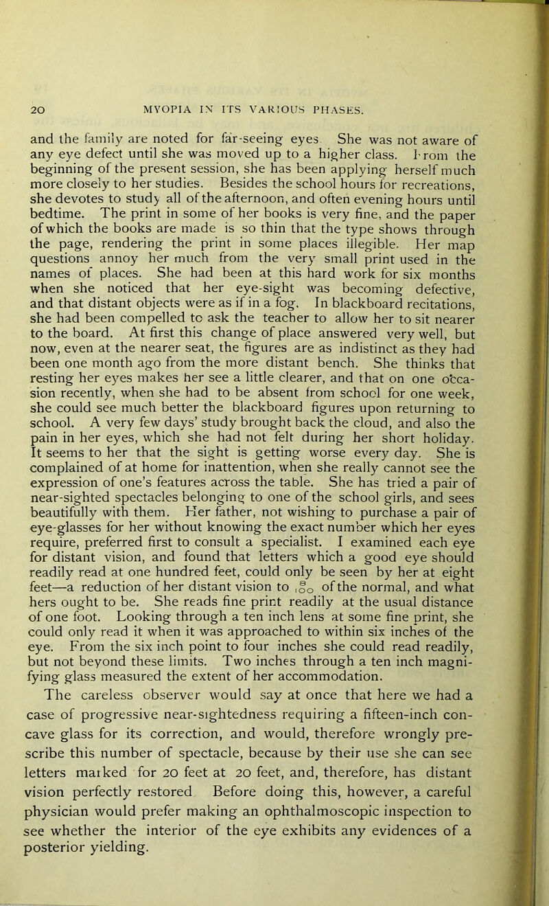 and the family are noted for far-seeing eyes She was not aware of any eye defect until she was moved up to a higher class. I rom the beginning of the present session, she has been applying herself much more closely to her studies. Besides the school hours for recreations, she devotes to stud> all of the afternoon, and often evening hours until bedtime. The print in some of her books is very fine, and the paper of which the books are made is so thin that the type shows through the page, rendering the print in some places illegible. Her map questions annoy her much from the very small print used in the names of places. She had been at this hard work for six months when she noticed that her eye-sight was becoming defective, and that distant objects were as if in a fog. In blackboard recitations, she had been compelled to ask the teacher to allow her to sit nearer to the board. At first this change of place answered very well, but now, even at the nearer seat, the figures are as indistinct as they had been one month ago from the more distant bench. She thinks that resting her eyes makes her see a little clearer, and that on one occa- sion recently, when she had to be absent from school for one week, she could see much better the blackboard figures upon returning to school. A very few days’ study brought back the cloud, and also the pain in her eyes, which she had not felt during her short holiday. It seems to her that the sight is getting worse every day. She is complained of at home for inattention, when she really cannot see the expression of one’s features across the table. She has tried a pair of near-sighted spectacles belonging to one of the school girls, and sees beautifully with them. Her father, not wishing to purchase a pair of eye-glasses for her without knowing the exact number which her eyes require, preferred first to consult a specialist. I examined each eye for distant vision, and found that letters which a good eye should readily read at one hundred feet, could only be seen by her at eight feet—a reduction of her distant vision to ,f0 of the normal, and what hers ought to be. She reads fine print readily at the usual distance of one foot. Looking through a ten inch lens at some fine print, she could only read it when it was approached to within six inches of the eye. From the six inch point to four inches she could read readily, but not beyond these limits. Two inches through a ten inch magni- fying glass measured the extent of her accommodation. The careless observer would say at once that here we had a case of progressive near-sightedness requiring a fifteen-inch con- cave glass for its correction, and would, therefore wrongly pre- scribe this number of spectacle, because by their use she can see letters maiked for 20 feet at 20 feet, and, therefore, has distant vision perfectly restored Before doing this, however, a careful physician would prefer making an ophthalmoscopic inspection to see whether the interior of the eye exhibits any evidences of a posterior yielding.