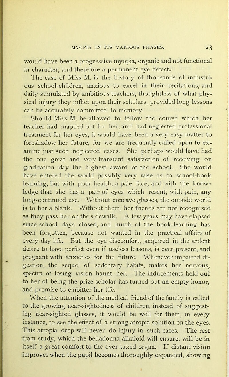 would have been a progressive myopia, organic and not functional in character, and therefore a permanent eye defect. The case of Miss M. is the history of thousands of industri- ous school-children, anxious to excel in their recitations, and daily stimulated by ambitious teachers, thoughtless of what phy- sical injury they inflict upon their scholars, provided long lessons can be accurately committed to memory. Should Miss M. be allowed to follow the course which her teacher had mapped out for her, and had neglected professional treatment for her eyes, it would have been a very easy matter to foreshadow her future, for we are frequently called upon to ex- amine just such neglected cases. She perhaps would have had the one great and very transient satisfaction of receiving on graduation day the highest award of the school. She would have entered the world possibly very wise as to school-book learning, but with poor health, a pale face, and with the know- ledge that she has a pair of eyes which resent, with pain, any long-continued use. Without concave glasses, the outside world is to her a blank. Without them, her friends are not recognized as they pass her on the sidewalk. A few years may have elapsed since school days closed, and much of the book-learning has been forgotten, because not wanted in the practical affairs of every-day life. But the eye discomfort, acquired in the ardent desire to have perfect even if useless lessons, is ever present, and pregnant with anxieties for the future. Whenever impaired di- gestion, the sequel of sedentary habits, makes her nervous, spectra of losing vision haunt her. The inducements held out to her of being the prize scholar has turned out an empty honor, and promise to embitter her life. When the attention of the medical friend of the family is called to the growing near-sightedness of children, instead of suggest- ing near-sighted glasses, it would be well for them, in every instance, to see the effect of a strong atropia solution on the eyes. This atropia drop will never do injury in such cases. The rest from study, which the belladonna alkaloid will ensure, will be in itself a great comfort to the over-taxed organ. If distant vision improves when the pupil becomes thoroughly expanded, showing