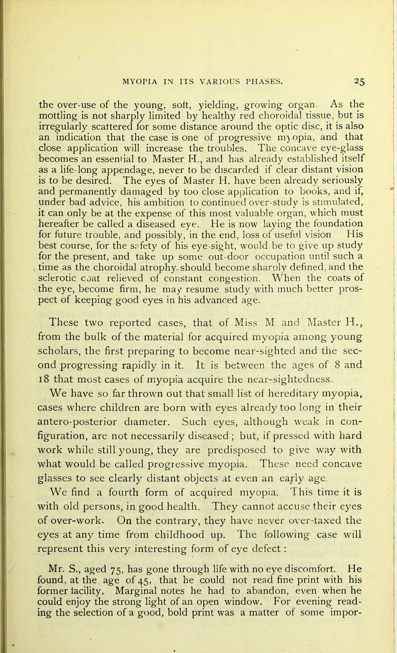 the over-use of the young, soft, yielding, growing organ. As the mottling is not sharply limited by healthy red choroidal tissue, but is irregularly scattered for some distance around the optic disc, it is also an indication that the case is one of progressive mjopia, and that close application will increase the troubles. The concave eye-glass becomes an essential to Master H., and has already established itself as a life-long appendage, never to be discarded if clear distant vision is to be desired. The eyes of Master H. have been already seriously and permanently damaged by too close application to books, and if, under bad advice, his ambition to continued over-study is stimulated, it can only be at the expense of this most valuable organ, which must hereafter be called a diseased eye. He is now laying the foundation for future trouble, and possibly, in the end, loss of useful vision His best course, for the safety of his eye-sight, would be to give up study for the present, and take up some out-door occupation until such a time as the choroidal atrophy, should become sharply defined, and the sclerotic coat relieved of constant congestion. When the coats of the eye, become firm, he may resume study with much better pros- pect of keeping good eyes in his advanced age. These two reported cases, that of Miss M and Master H., from the bulk of the material for acquired myopia among young scholars, the first preparing to become near-sighted and the sec- ond progressing rapidly in it. It is betv/een the ages of 8 and 18 that most cases of myopia acquire the near-sightedness. We have so far thrown out that small list of hereditary myopia, cases where children are born with eyes already too long in their antero-posterior diameter. Such eyes, although weak in con- figuration, are not necessarily diseased ; but, if pressed with hard work while still young, they are predisposed to give way with what would be called progressive myopia. These need concave glasses to see clearly distant objects at even an early age. We find a fourth form of acquired myopia. This time it is with old persons, in good health. They cannot accuse their eyes of over-work. On the contrary, they have never over-taxed the eyes at any time from childhood up. The following case will represent this very interesting form of eye defect: Mr. S., aged 75, has gone through life with no eye discomfort. He found, at the age of 45, that he could not read fine print with his former facility. Marginal notes he had to abandon, even when he could enjoy the strong light of an open window. For evening read- ing the selection of a good, bold print was a matter of some impor-