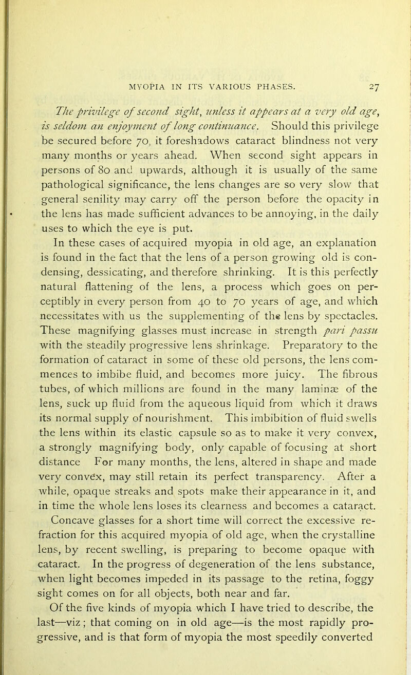 The privilege of second sight, unless it appears at a very old age, is seldom an enjoyment of long continuance. Should this privilege be secured before 70, it foreshadows cataract blindness not very many months or years ahead. When second sight appears in persons of 80 and upwards, although it is usually of the same pathological significance, the lens changes are so very slow that general senility may carry off the person before the opacity in the lens has made sufficient advances to be annoying, in the daily uses to which the eye is put. In these cases of acquired myopia in old age, an explanation is found in the fact that the lens of a person growing old is con- densing, dessicating, and therefore shrinking. It is this perfectly natural flattening of the lens, a process which goes on per- ceptibly in every person from 40 to 70 years of age, and which necessitates with us the supplementing of the lens by spectacles. These magnifying glasses must increase in strength pari passu with the steadily progressive lens shrinkage. Preparatory to the formation of cataract in some of these old persons, the lens com- mences to imbibe fluid, and becomes more juicy. The fibrous tubes, of which millions are found in the many laminae of the lens, suck up fluid from the aqueous liquid from which it draws its normal supply of nourishment. This imbibition of fluid swells the lens within its elastic capsule so as to make it very convex, a strongly magnifying body, only capable of focusing at short distance For many months, the lens, altered in shape and made very conve'x, may still retain its perfect transparency. After a while, opaque streaks and spots make their appearance in it, and in time the whole lens loses its clearness and becomes a cataract. Concave glasses for a short time will correct the excessive re- fraction for this acquired myopia of old age, when the crystalline lens, by recent swelling, is preparing to become opaque with cataract. In the progress of degeneration of the lens substance, when light becomes impeded in its passage to the retina, foggy sight comes on for all objects, both near and far. Of the five kinds of myopia which I have tried to describe, the last—viz; that coming on in old age—is the most rapidly pro- gressive, and is that form of myopia the most speedily converted