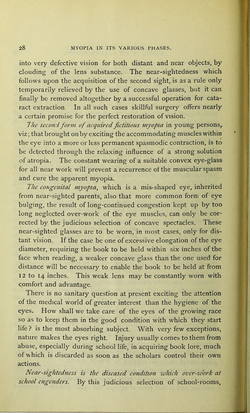 into very defective vision for both distant and near objects, by clouding of the lens substance. The near-sightedness which follows upon the acquisition of the second sight, is as a rule only temporarily relieved by the use of concave glasses, but it can finally be removed altogether by a successful operation for cata- ract extraction In all such cases skillful surgery offers nearly a certain promise for the perfect restoration of vision. The second form of acquired fictitious myopia in young persons,, viz; that brought on by exciting the accommodating muscles within the eye into a more or less permanent spasmodic contraction, is to be detected through the relaxing influence of a strong solution of atropia. The constant wearing of a suitable convex eye-glass for all near work will prevent a recurrence of the muscular spasm and cure the apparent myopia. The congenital myopia, which is a mis-shaped eye, inherited from near-sighted parents, also that more common form of eye bulging, the result of long-continued congestion kept up by too long neglected over-work of the eye muscles, can only be cor- rected by the judicious selection of concave spectacles. These near-sighted glasses are to be ivorn, in most cases, only for dis- tant vision. If the case be one of excessive elongation of the eye diameter, requiring the book to be held within six inches of the face when reading, a weaker concave glass than the one used for distance will be necessary to enable the book to be held at from 12 to 14 inches. This weak lens may be constantly worn with comfort and advantage. There is no sanitary question at present exciting the attention of the medical world of greater interest than the hygiene of the eyes. How shall we take care of the eyes of the growing race so as to keep them in the good condition with which they start life ? is the most absorbing subject. With very few exceptions, nature makes the eyes right. Injury usually comes to them from abuse, especially during school life, in acquiring book lore, much of which is discarded as soon as the scholars control their own actions. A ear-sightedness is the diseased condition which ovcr-zvork at school engenders. By this judicious selection of school-rooms.
