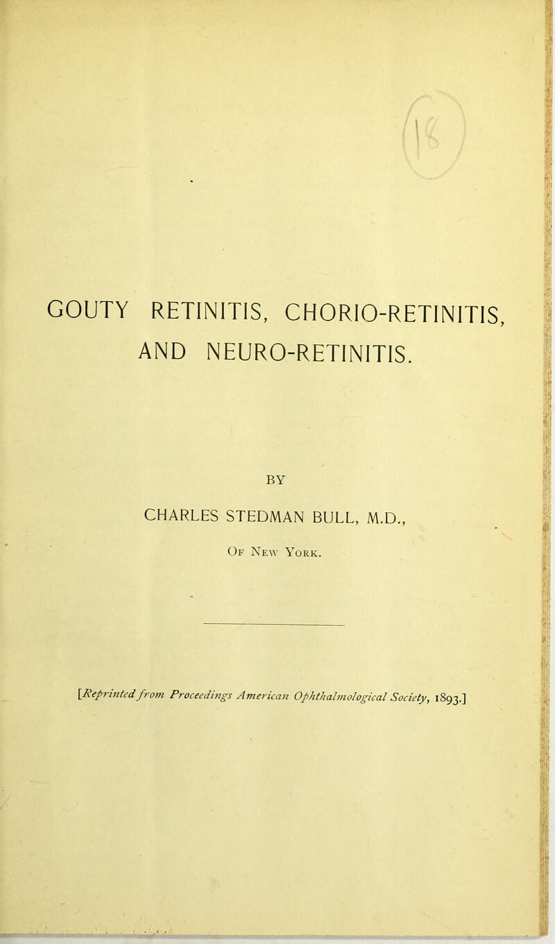 GOUTY RETINITIS, CHORIO-RETINIT1S, AND NEURO-RETINITIS. CHARLES STEDMAN BULL, M.D., Of New York. [Reprinted from Proceedings American Ophthalmological Society, 1893.]