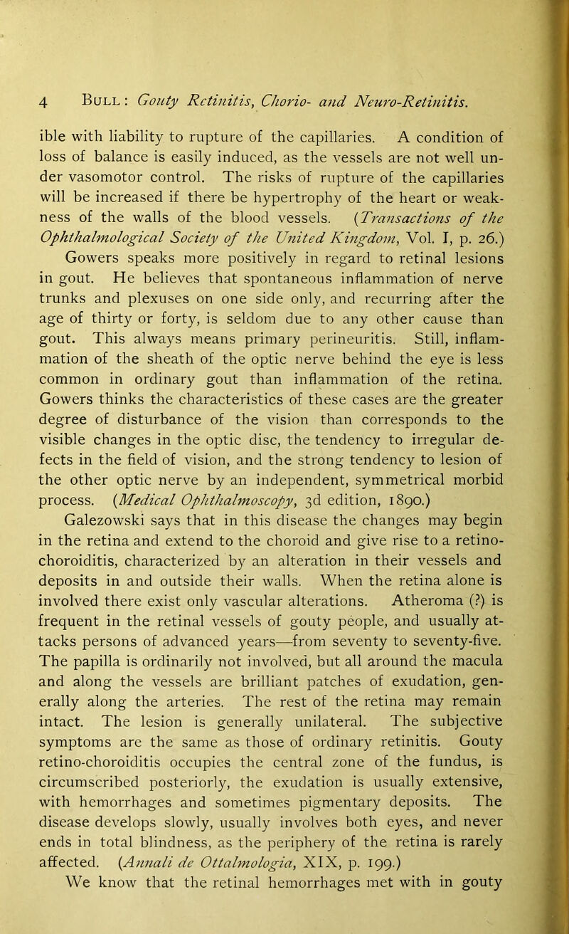 ible with liability to rupture of the capillaries. A condition of loss of balance is easily induced, as the vessels are not well un- der vasomotor control. The risks of rupture of the capillaries will be increased if there be hypertrophy of the heart or weak- ness of the walls of the blood vessels. (Transactions of the Ophthalmological Society of tJie United Kingdom, Vol. I, p. 26.) Gowers speaks more positively in regard to retinal lesions in gout. He believes that spontaneous inflammation of nerve trunks and plexuses on one side only, and recurring after the age of thirty or forty, is seldom due to any other cause than gout. This always means primary perineuritis. Still, inflam- mation of the sheath of the optic nerve behind the eye is less common in ordinary gout than inflammation of the retina. Gowers thinks the characteristics of these cases are the greater degree of disturbance of the vision than corresponds to the visible changes in the optic disc, the tendency to irregular de- fects in the field of vision, and the strong tendency to lesion of the other optic nerve by an independent, symmetrical morbid process. (Medical Ophthalmoscopy, 3d edition, 1890.) Galezowski says that in this disease the changes may begin in the retina and extend to the choroid and give rise to a retino- choroiditis, characterized by an alteration in their vessels and deposits in and outside their walls. When the retina alone is involved there exist only vascular alterations. Atheroma (?) is frequent in the retinal vessels of gouty people, and usually at- tacks persons of advanced years—from seventy to seventy-five. The papilla is ordinarily not involved, but all around the macula and along the vessels are brilliant patches of exudation, gen- erally along the arteries. The rest of the retina may remain intact. The lesion is generally unilateral. The subjective symptoms are the same as those of ordinary retinitis. Gouty retino-choroiditis occupies the central zone of the fundus, is circumscribed posteriorly, the exudation is usually extensive, with hemorrhages and sometimes pigmentary deposits. The disease develops slowly, usually involves both eyes, and never ends in total blindness, as the periphery of the retina is rarely affected. (Annali de Ottalmologia, XIX, p. 199.) We know that the retinal hemorrhages met with in gouty