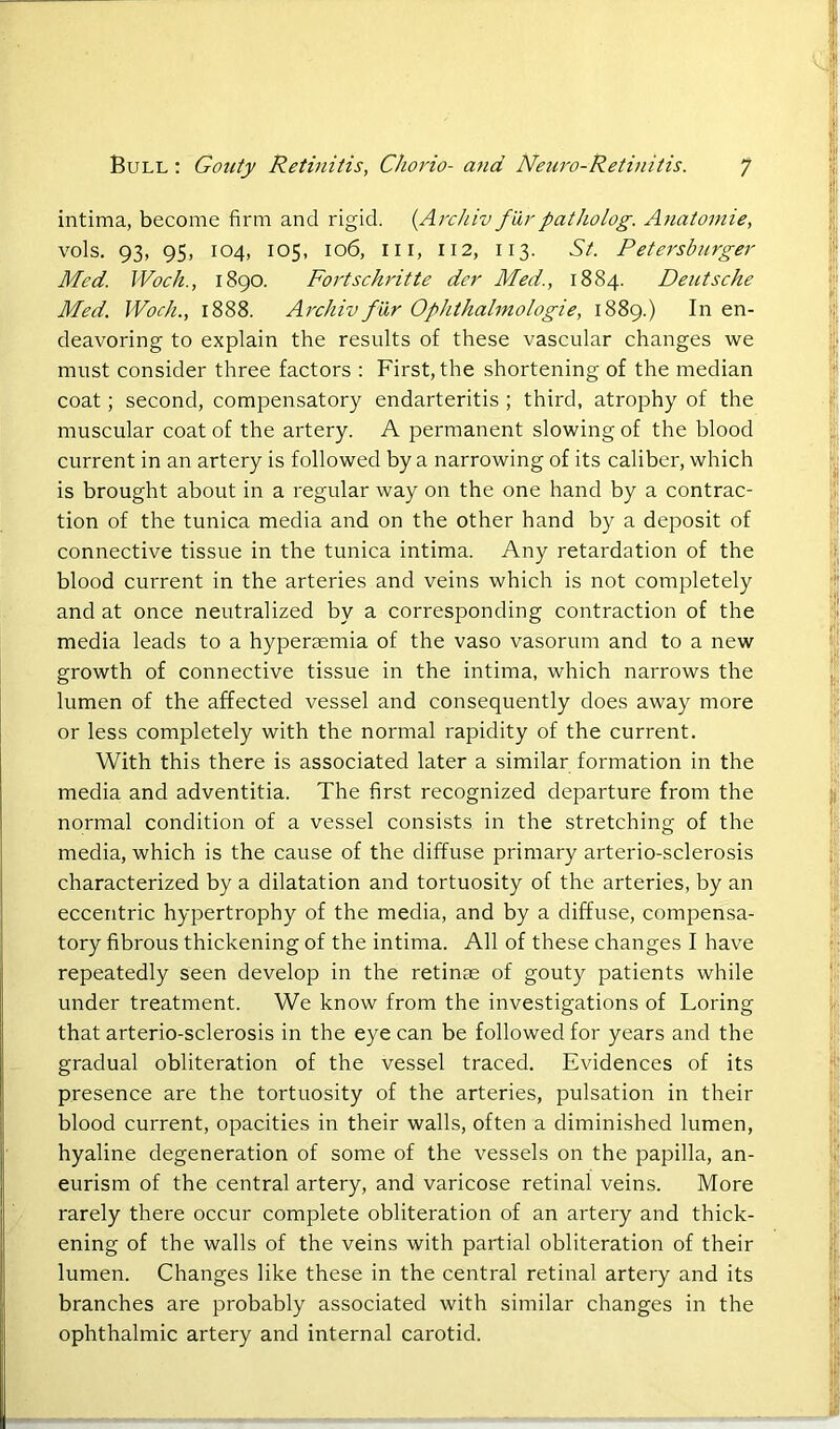 intima, become firm and rigid. (Archiv fHr pat ho log. Anatomie, vols. 93, 95, 104, 105, 106, hi, 112, 113. St. Petersburger Med. Wock., 1890. Fortschritte der Med., 1884. Deutsche Med. Wock., 1888. Archiv fur Ophthalmologie, 1889.) In en- deavoring to explain the results of these vascular changes we must consider three factors : First, the shortening of the median coat; second, compensatory endarteritis; third, atrophy of the muscular coat of the artery. A permanent slowing of the blood current in an artery is followed by a narrowing of its caliber, which is brought about in a regular way on the one hand by a contrac- tion of the tunica media and on the other hand by a deposit of connective tissue in the tunica intima. Any retardation of the blood current in the arteries and veins which is not completely and at once neutralized by a corresponding contraction of the media leads to a hyperaemia of the vaso vasorum and to a new growth of connective tissue in the intima, which narrows the lumen of the affected vessel and consequently does away more or less completely with the normal rapidity of the current. With this there is associated later a similar formation in the media and adventitia. The first recognized departure from the normal condition of a vessel consists in the stretching of the media, which is the cause of the diffuse primary arterio-sclerosis characterized by a dilatation and tortuosity of the arteries, by an eccentric hypertrophy of the media, and by a diffuse, compensa- tory fibrous thickening of the intima. All of these changes I have repeatedly seen develop in the retinae of gouty patients while under treatment. We know from the investigations of Loring that arterio-sclerosis in the eye can be followed for years and the gradual obliteration of the vessel traced. Evidences of its presence are the tortuosity of the arteries, pulsation in their blood current, opacities in their walls, often a diminished lumen, hyaline degeneration of some of the vessels on the papilla, an- eurism of the central artery, and varicose retinal veins. More rarely there occur complete obliteration of an artery and thick- ening of the walls of the veins with partial obliteration of their lumen. Changes like these in the central retinal artery and its branches are probably associated with similar changes in the ophthalmic artery and internal carotid.