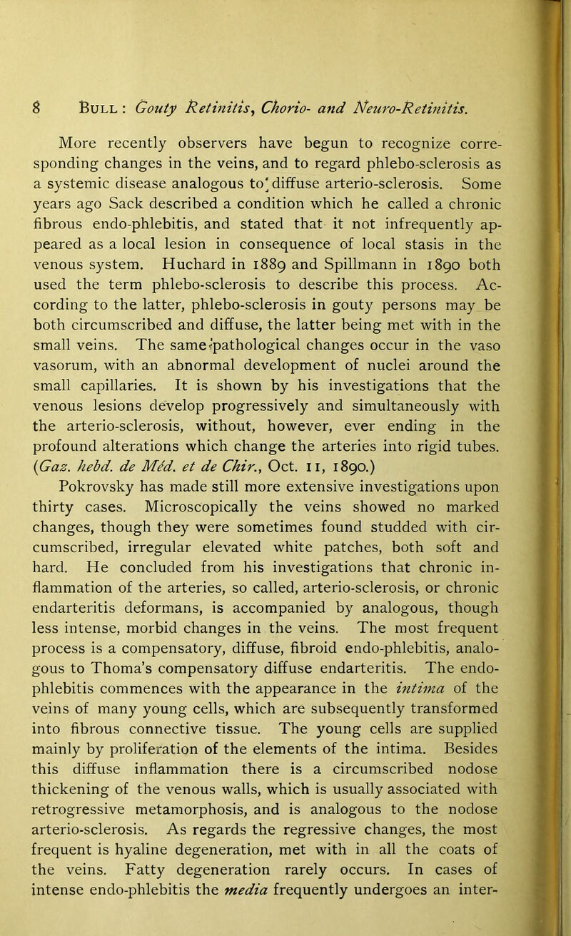 More recently observers have begun to recognize corre- sponding changes in the veins, and to regard phlebo-sclerosis as a systemic disease analogous to'diffuse arterio-sclerosis. Some years ago Sack described a condition which he called a chronic fibrous endo-phlebitis, and stated that it not infrequently ap- peared as a local lesion in consequence of local stasis in the venous system. Huchard in 1889 and Spillmann in 1890 both used the term phlebo-sclerosis to describe this process. Ac- cording to the latter, phlebo-sclerosis in gouty persons may be both circumscribed and diffuse, the latter being met with in the small veins. The same<pathological changes occur in the vaso vasorum, with an abnormal development of nuclei around the small capillaries. It is shown by his investigations that the venous lesions develop progressively and simultaneously with the arterio-sclerosis, without, however, ever ending in the profound alterations which change the arteries into rigid tubes. {Gaz. hebd. de MM. et de Chir., Oct. 11, 1890.) Pokrovsky has made still more extensive investigations upon thirty cases. Microscopically the veins showed no marked changes, though they were sometimes found studded with cir- cumscribed, irregular elevated white patches, both soft and hard. He concluded from his investigations that chronic in- flammation of the arteries, so called, arterio-sclerosis, or chronic endarteritis deformans, is accompanied by analogous, though less intense, morbid changes in the veins. The most frequent process is a compensatory, diffuse, fibroid endo-phlebitis, analo- gous to Thoma’s compensatory diffuse endarteritis. The endo- phlebitis commences with the appearance in the intima of the veins of many young cells, which are subsequently transformed into fibrous connective tissue. The young cells are supplied mainly by proliferation of the elements of the intima. Besides this diffuse inflammation there is a circumscribed nodose thickening of the venous walls, which is usually associated with retrogressive metamorphosis, and is analogous to the nodose arterio-sclerosis. As regards the regressive changes, the most frequent is hyaline degeneration, met with in all the coats of the veins. Fatty degeneration rarely occurs. In cases of intense endo-phlebitis the media frequently undergoes an inter-
