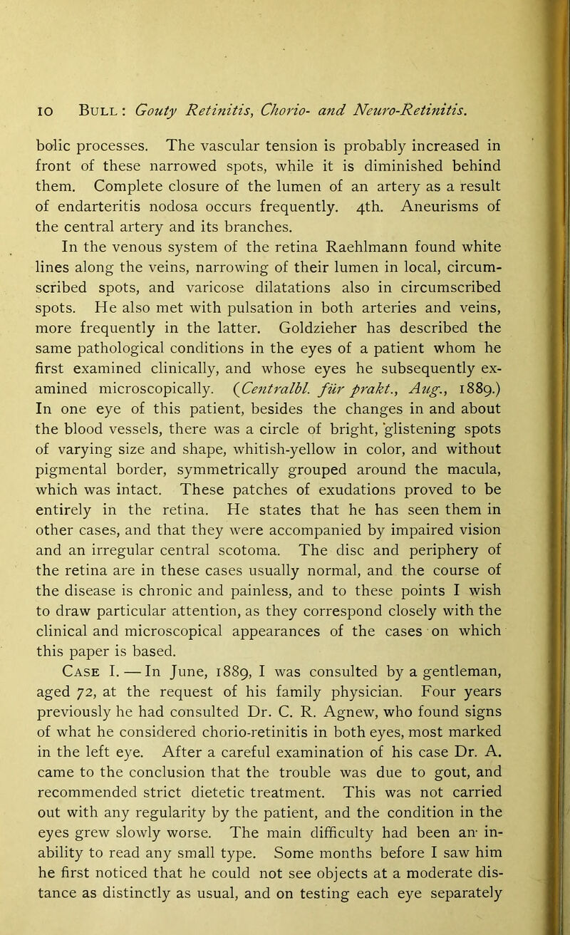 bolic processes. The vascular tension is probably increased in front of these narrowed spots, while it is diminished behind them. Complete closure of the lumen of an artery as a result of endarteritis nodosa occurs frequently. 4th. Aneurisms of the central artery and its branches. In the venous system of the retina Raehlmann found white lines along the veins, narrowing of their lumen in local, circum- scribed spots, and varicose dilatations also in circumscribed spots. He also met with pulsation in both arteries and veins, more frequently in the latter. Goldzieher has described the same pathological conditions in the eyes of a patient whom he first examined clinically, and whose eyes he subsequently ex- amined microscopically. (jCentralbl. fur prakt., Aug., 1889.) In one eye of this patient, besides the changes in and about the blood vessels, there was a circle of bright, glistening spots of varying size and shape, whitish-yellow in color, and without pigmental border, symmetrically grouped around the macula, which was intact. These patches of exudations proved to be entirely in the retina. He states that he has seen them in other cases, and that they were accompanied by impaired vision and an irregular central scotoma. The disc and periphery of the retina are in these cases usually normal, and the course of the disease is chronic and painless, and to these points I wish to draw particular attention, as they correspond closely with the clinical and microscopical appearances of the cases on which this paper is based. Case I. — In June, 1889, I was consulted by a gentleman, aged 72, at the request of his family physician. Four years previously he had consulted Dr. C. R. Agnew, who found signs of what he considered chorio-retinitis in both eyes, most marked in the left eye. After a careful examination of his case Dr. A. came to the conclusion that the trouble was due to gout, and recommended strict dietetic treatment. This was not carried out with any regularity by the patient, and the condition in the eyes grew slowly worse. The main difficulty had been an- in- ability to read any small type. Some months before I saw him he first noticed that he could not see objects at a moderate dis- tance as distinctly as usual, and on testing each eye separately