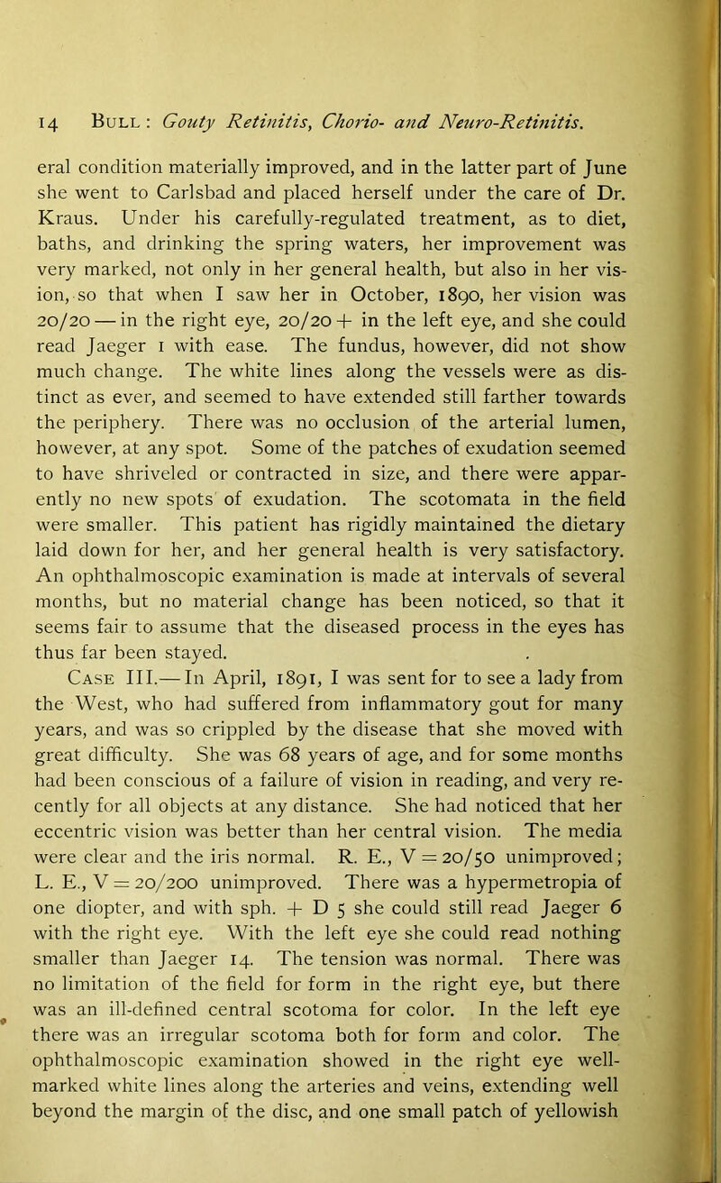 eral condition materially improved, and in the latter part of June she went to Carlsbad and placed herself under the care of Dr. Kraus. Under his carefully-regulated treatment, as to diet, baths, and drinking the spring waters, her improvement was very marked, not only in her general health, but also in her vis- ion, so that when I saw her in October, 1890, her vision was 20/20 — in the right eye, 20/20+ in the left eye, and she could read Jaeger 1 with ease. The fundus, however, did not show much change. The white lines along the vessels were as dis- tinct as ever, and seemed to have extended still farther towards the periphery. There was no occlusion of the arterial lumen, however, at any spot. Some of the patches of exudation seemed to have shriveled or contracted in size, and there were appar- ently no new spots of exudation. The scotomata in the field were smaller. This patient has rigidly maintained the dietary laid down for her, and her general health is very satisfactory. An ophthalmoscopic examination is made at intervals of several months, but no material change has been noticed, so that it seems fair to assume that the diseased process in the eyes has thus far been stayed. Case III.— In April, 1891, I was sent for to see a lady from the West, who had suffered from inflammatory gout for many years, and was so crippled by the disease that she moved with great difficulty. She was 68 years of age, and for some months had been conscious of a failure of vision in reading, and very re- cently for all objects at any distance. She had noticed that her eccentric vision was better than her central vision. The media were clear and the iris normal. R. E., V = 20/50 unimproved; L. E., V = 20/200 unimproved. There was a hypermetropia of one diopter, and with sph. + D 5 she could still read Jaeger 6 with the right eye. With the left eye she could read nothing smaller than Jaeger 14. The tension was normal. There was no limitation of the field for form in the right eye, but there was an ill-defined central scotoma for color. In the left eye there was an irregular scotoma both for form and color. The ophthalmoscopic examination showed in the right eye well- marked white lines along the arteries and veins, extending well beyond the margin of the disc, and one small patch of yellowish