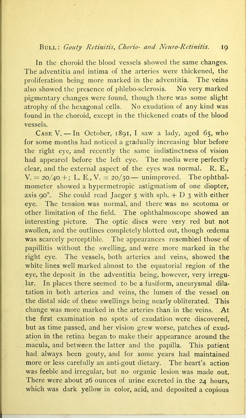 In the choroid the blood vessels showed the same changes. The adventitia and intima of the arteries were thickened, the proliferation being more marked in the adventitia. The veins also showed the presence of phlebo-sclerosis. No very marked pigmentary changes were found, though there was some slight atrophy of the hexagonal cells. No exudation of any kind was found in the choroid, except in the thickened coats of the blood vessels. Case V. — In October, 1891, I saw a lady, aged 65, who for some months had noticed a gradually increasing blur before the right eye, and recently the same indistinctness of vision had appeared before the left eye. The media were perfectly clear, and the external aspect of the eyes was normal. R. E., V. = 20/40 +; L. E., V. = 20/30— unimproved. The ophthal- mometer showed a hypermetropic astigmatism of one diopter, axis 90°. She could read Jaeger 5 with sph. + D 3 with either eye. The tension was normal, and there was no scotoma or other limitation of the field. The ophthalmoscope showed an interesting picture. The optic discs were very red but not swollen, and the outlines completely blotted out, though oedema was scarcely perceptible. The appearances resembled those of papillitis without the swelling, and were more marked in the right eye. The vessels, both arteries and veins, showed the white lines well marked almost to the equatorial region of the eye, the deposit in the adventitia being, however, very irregu- lar. In places there seemed to be a fusiform, aneurysmal dila- tation in both arteries and veins, the lumen of the vessel on the distal side of these swellings being nearly obliterated. This change was more marked in the arteries than in the veins. At the first examination no spots of exudation were discovered, but as time passed, and her vision grew worse, patches of exud- ation in the retina began to make their appearance around the macula, and between the latter and the papilla. This patient had always been gouty, and for some years had maintained more or less carefully an anti-gout dietary. The heart’s action was feeble and irregular, but no organic lesion was made out. There were about 26 ounces of urine excreted in the 24 hours, which was dark yellow in color, acid, and deposited a copious