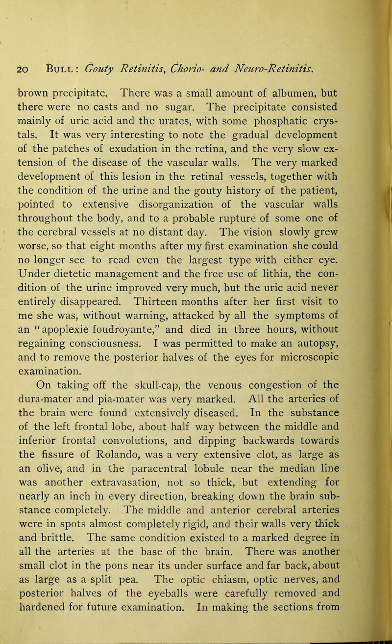 brown precipitate. There was a small amount of albumen, but there were no casts and no sugar. The precipitate consisted mainly of uric acid and the urates, with some phosphatic crys- tals. It was very interesting to note the gradual development of the patches of exudation in the retina, and the very slow ex- tension of the disease of the vascular walls. The very marked development of this lesion in the retinal vessels, together with the condition of the urine and the gouty history of the patient, pointed to extensive disorganization of the vascular walls throughout the body, and to a probable rupture of some one of the cerebral vessels at no distant day. The vision slowly grew worse, so that eight months after my first examination she could no longer see to read even the largest type with either eye. Under dietetic management and the free use of lithia, the con- dition of the urine improved very much, but the uric acid never entirely disappeared. Thirteen months after her first visit to me she was, without warning, attacked by all the symptoms of an “apoplexie foudroyante,” and died in three hours, without regaining consciousness. I was permitted to make an autopsy, and to remove the posterior halves of the eyes for microscopic examination. On taking off the skull-cap, the venous congestion of the dura-mater and pia-mater was very marked. All the arteries of the brain were found extensively diseased. In the substance of the left frontal lobe, about half way between the middle and inferior frontal convolutions, and dipping backwards towards the fissure of Rolando, was a very extensive clot, as large as an olive, and in the paracentral lobule near the median line was another extravasation, not so thick, but extending for nearly an inch in every direction, breaking down the brain sub- stance completely. The middle and anterior cerebral arteries were in spots almost completely rigid, and their walls very thick and brittle. The same condition existed to a marked degree in all the arteries at the base of the brain. There was another small clot in the pons near its under surface and far back, about as large as a split pea. The optic chiasm, optic nerves, and posterior halves of the eyeballs were carefully removed and hardened for future examination. In making the sections from