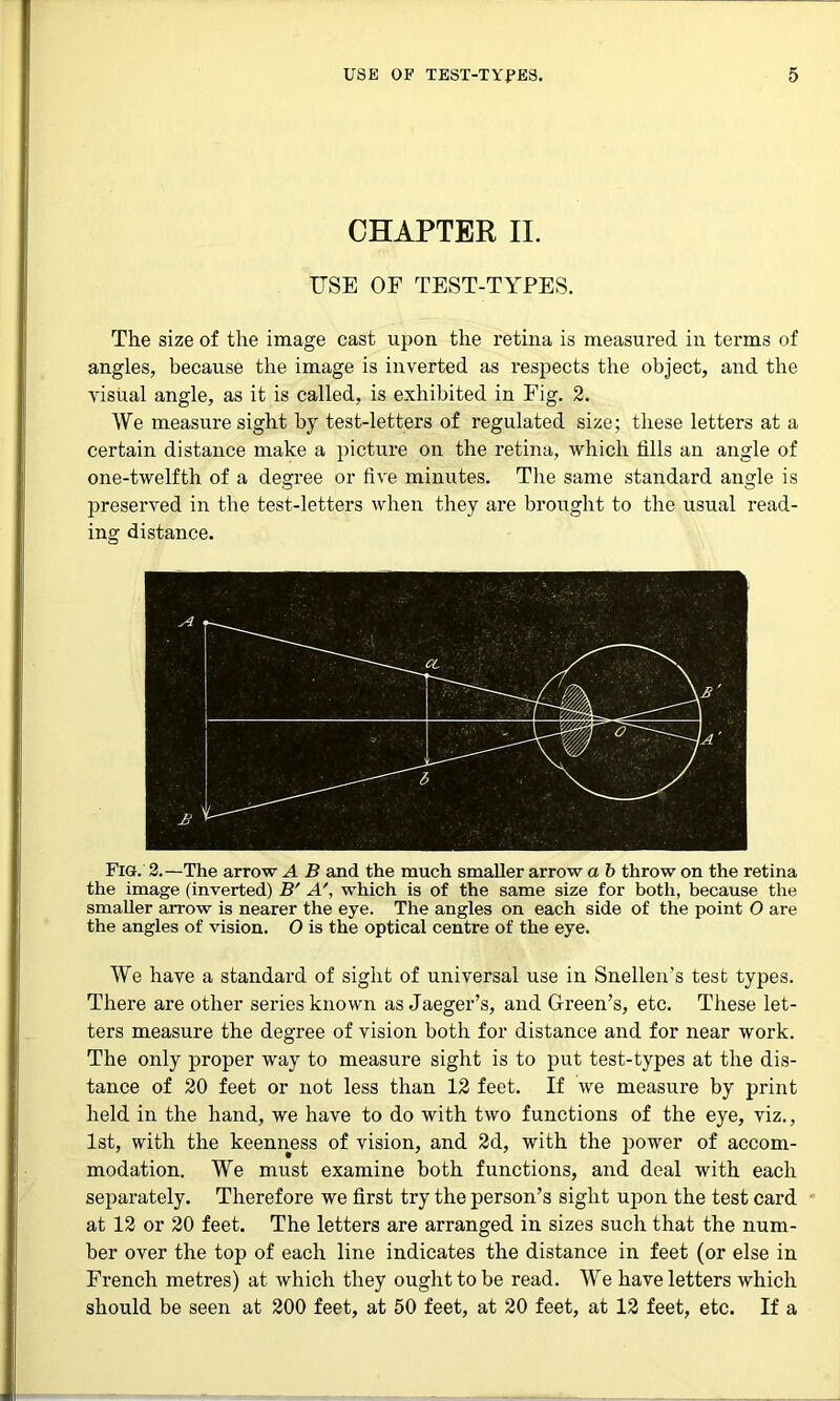 CHAPTER II. USE OF TEST-TYPES. The size of the image cast upon the retina is measured in terms of angles, because the image is inverted as respects the object, and the visual angle, as it is called, is exhibited in Fig. 2. We measure sight by test-letters of regulated size; these letters at a certain distance make a picture on the retina, which tills an angle of one-twelfth of a degree or five minutes. The same standard angle is preserved in the test-letters when they are brought to the usual read- ing distance. Fig. 2.—The arrow A B and the much smaller arrow a b throw on the retina the image (inverted) B' A', which is of the same size for both, because the smaller arrow is nearer the eye. The angles on each side of the point O are the angles of vision. O is the optical centre of the eye. We have a standard of sight of universal use in Snellen's test types. There are other series known as Jaeger’s, and Green’s, etc. These let- ters measure the degree of vision both for distance and for near work. The only proper way to measure sight is to put test-types at the dis- tance of 20 feet or not less than 12 feet. If we measure by print held in the hand, we have to do with two functions of the eye, viz., 1st, with the keenness of vision, and 2d, with the power of accom- modation. We must examine both functions, and deal with each separately. Therefore we first try the person’s sight upon the test card at 12 or 20 feet. The letters are arranged in sizes such that the num- ber over the top of each line indicates the distance in feet (or else in French metres) at which they ought to be read. We have letters which should be seen at 200 feet, at 50 feet, at 20 feet, at 12 feet, etc. If a