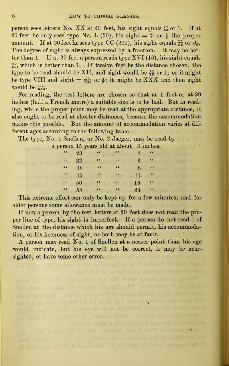 person sees letters No. XX at 20 feet, his sight equals J^or 1. If at 20 feet he only sees type No. L (50), his sight = aLn or f the proper amount. If at 20 feet he sees type CO (200), his sight equals %% or To- The degree of sight is always expressed by a fraction. It may be bet- ter than 1. If at 20 feet a person reads type XVI (16), his sight equals Ivi which is better than 1. If twelve feet be the distance chosen, the type to be read should be XII, and sight would be £n or 1; or it might be type VIII and sight = or f; it might be XXX and then sight would be ix. For reading, the test letters are chosen so that at 1 foot or at 20 inches (half a French metre) a suitable size is to be had. But in read- ing, while the proper print may be read at the appropriate distance, it also ought to be read at shorter distances, because the accommodation makes this possible. But the amount of accommodation varies at dif- ferent ages according to the following table: The type. No. 1 Snellen, or No. 2 Jaeger, may be read by a person 15 years old at about 3 inches. cc 23 CC cc 4 cc cc 32 cc cc 6 cc cc 38 cc cc 8 cc cc 45 £6 cc 11 cc CC 50 (6 cc 16 cc CC 58 CC cc 24 cc This extreme effort can only be kept up for a few minutes; and for older persons some allowance must be made. If now a person by the test letters at 20 feet does not read the pro- per line of type, his sight is imperfect. If a person do not read 1 of Snellen at the distance which his age should permit, his accommoda- tion, or his keenness of sight, or both may be at fault. A person may read No. 1 of Snellen at a nearer point than his age would indicate, but his eye will not be correct, it may be near- sighted, or have some other error.