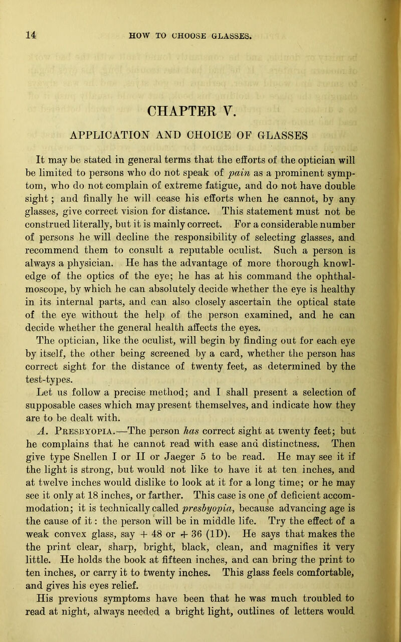 CHAPTER V. APPLICATION AND CHOICE OF GLASSES It may be stated in general terms that the efforts of the optician will be limited to persons who do not speak of pain as a prominent symp- tom, who do not complain of extreme fatigue, and do not have double sight; and finally he will cease his efforts when he cannot, by any glasses, give correct vision for distance. This statement must not be construed literally, but it is mainly correct. For a considerable number of persons he will decline the responsibility of selecting glasses, and recommend them to consult a reputable oculist. Such a person is always a physician. He has the advantage of more thorough knowl- edge of the optics of the eye; he has at his command the ophthal- moscope, by which he can absolutely decide whether the eye is healthy in its internal parts, and can also closely ascertain the optical state of the eye without the help of the person examined, and he can decide whether the general health affects the eyes. The optician, like the oculist, will begin by finding out for each eye by itself, the other being screened by a card, whether the person has correct sight for the distance of twenty feet, as determined by the test-types. Let us follow a precise method; and I shall present a selection of supposable cases which may present themselves, and indicate how they are to be dealt with. A. Presbyopia.—The person has correct sight at twenty feet; but he complains that he cannot read with ease and distinctness. Then give type Snellen I or II or Jaeger 5 to be read. He may see it if the light is strong, but would not like to have it at ten inches, and at twelve inches would dislike to look at it for a long time; or he may see it only at 18 inches, or farther. This case is one of deficient accom- modation; it is technically called presbyopia, because advancing age is the cause of it: the person will be in middle life. Try the effect of a weak convex glass, say + 48 or 4- 36 (ID). He says that makes the the print clear, sharp, bright, black, clean, and magnifies it very little. He holds the book at fifteen inches, and can bring the print to ten inches, or carry it to twenty inches. This glass feels comfortable, and gives his eyes relief. His previous symptoms have been that he was much troubled to read at night, always needed a bright light, outlines of letters would