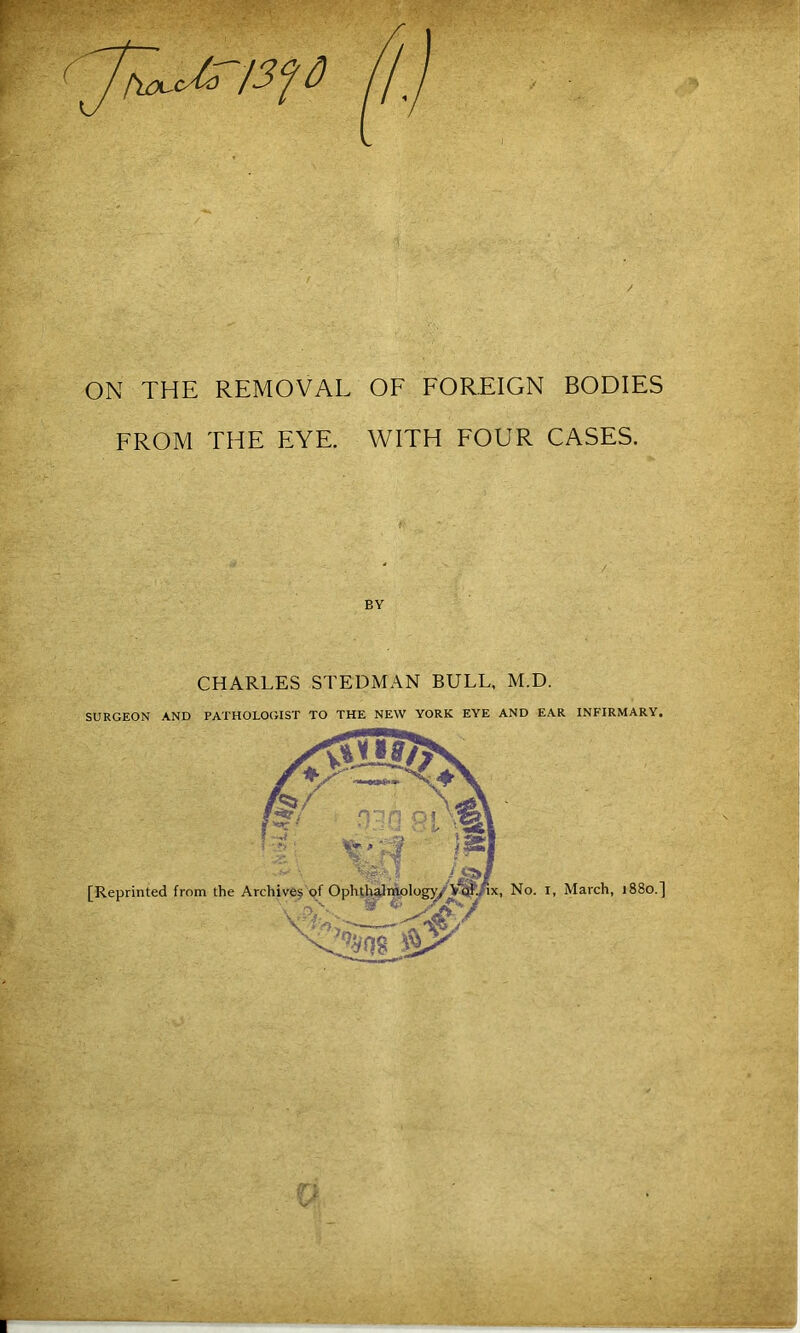 -V.'-. • frx-Uo 13^0 ON THE REMOVAL OF FOREIGN BODIES FROM THE EYE. WITH FOUR CASES. BY CHARLES STEDMAN BULL, M.D. SURGEON AND PATHOLOGIST TO THE NEW YORK EYE AND EAR INFIRMARY.