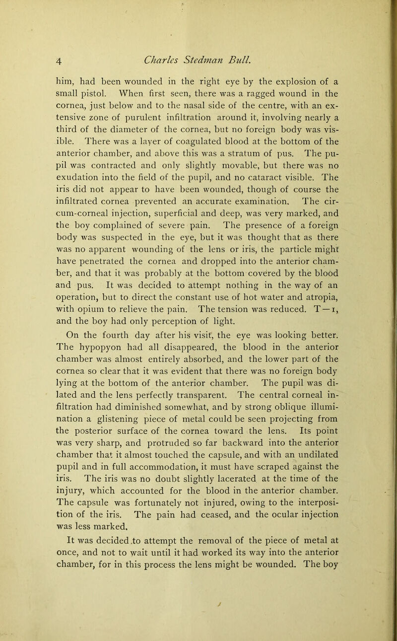 him, had been wounded in the right eye by the explosion of a small pistol. When first seen, there was a ragged wound in the cornea, just below and to the nasal side of the centre, with an ex- tensive zone of purulent infiltration around it, involving nearly a third of the diameter of the cornea, but no foreign body was vis- ible. There was a layer of coagulated blood at the bottom of the anterior chamber, and above this was a stratum of pus. The pu- pil was contracted and only slightly movable, but there was no exudation into the field of the pupil, and no cataract visible. The iris did not appear to have been wounded, though of course the infiltrated cornea prevented an accurate examination. The cir- cum-corneal injection, superficial and deep, was very marked, and the boy complained of severe pain. The presence of a foreign body was suspected in the eye, but it was thought that as there was no apparent wounding of the lens or iris, the particle might have penetrated the cornea and dropped into the anterior cham- ber, and that it was probably at the bottom covered by the blood and pus. It was decided to attempt nothing in the way of an operation, but to direct the constant use of hot water and atropia, with opium to relieve the pain. The tension was reduced. T — i, and the boy had only perception of light. On the fourth day after his visit, the eye was looking better. The hypopyon had all disappeared, the blood in the anterior chamber was almost entirely absorbed, and the lower part of the cornea so clear that it was evident that there was no foreign body lying at the bottom of the anterior chamber. The pupil was di- lated and the lens perfectly transparent. The central corneal in- filtration had diminished somewhat, and by strong oblique illumi- nation a glistening piece of metal could be seen projecting from the posterior surface of the cornea toward the lens. Its point was very sharp, and protruded so far backward into the anterior chamber that it almost touched the capsule, and with an undilated pupil and in full accommodation, it must have scraped against the iris. The iris was no doubt slightly lacerated at the time of the injury, which accounted for the blood in the anterior chamber. The capsule was fortunately not injured, owing to the interposi- tion of the iris. The pain had ceased, and the ocular injection was less marked. It was decided .to attempt the removal of the piece of metal at once, and not to wait until it had worked its way into the anterior chamber, for in this process the lens might be wounded. The boy