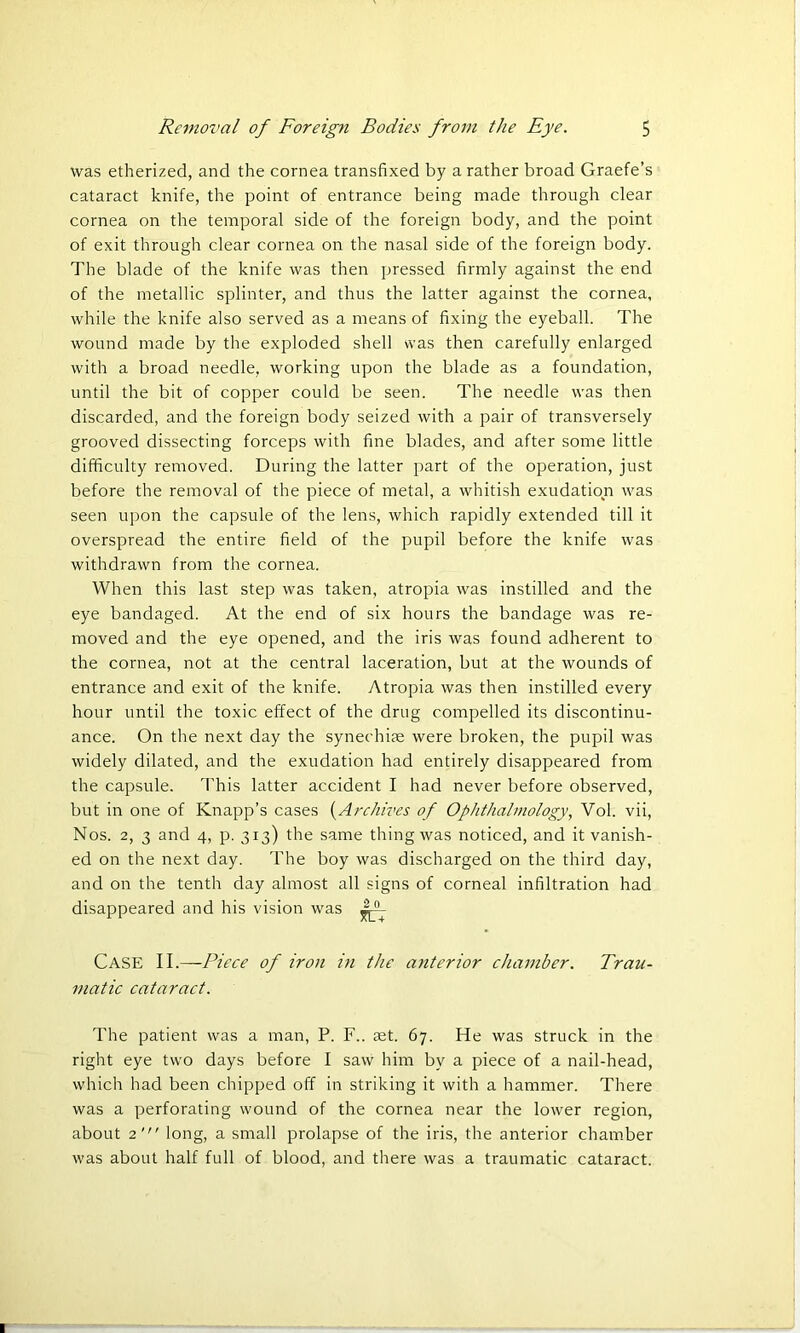 was etherized, and the cornea transfixed by a rather broad Graefe’s cataract knife, the point of entrance being made through clear cornea on the temporal side of the foreign body, and the point of exit through clear cornea on the nasal side of the foreign body. The blade of the knife was then pressed firmly against the end of the metallic splinter, and thus the latter against the cornea, while the knife also served as a means of fixing the eyeball. The wound made by the exploded shell was then carefully enlarged with a broad needle, working upon the blade as a foundation, until the bit of copper could be seen. The needle was then discarded, and the foreign body seized with a pair of transversely grooved dissecting forceps with fine blades, and after some little difficulty removed. During the latter part of the operation, just before the removal of the piece of metal, a whitish exudation was seen upon the capsule of the lens, which rapidly extended till it overspread the entire field of the pupil before the knife was withdrawn from the cornea. When this last step was taken, atropia was instilled and the eye bandaged. At the end of six hours the bandage was re- moved and the eye opened, and the iris was found adherent to the cornea, not at the central laceration, but at the wounds of entrance and exit of the knife. Atropia was then instilled every hour until the toxic effect of the drug compelled its discontinu- ance. On the next day the synechias were broken, the pupil was widely dilated, and the exudation had entirely disappeared from the capsule. This latter accident I had never before observed, but in one of Knapp’s cases (Archives of Ophthalmology, Vol. vii, Nos. 2, 3 and 4, p. 313) the same thing was noticed, and it vanish- ed on the next day. The boy was discharged on the third day, and on the tenth day almost all signs of corneal infiltration had disappeared and his vision was Case II.—-Piece of iron in the anterior chamber. Trau- matic cataract. The patient was a man, P. F.. ret. 67. He was struck in the right eye two days before I saw him by a piece of a nail-head, which had been chipped off in striking it with a hammer. There was a perforating wound of the cornea near the lower region, about 2' long, a small prolapse of the iris, the anterior chamber was about half full of blood, and there was a traumatic cataract.