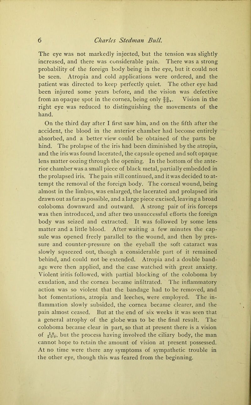 The eye was not markedly injected, but the tension was slightly increased, and there was considerable pain. There was a strong probability of the foreign body being in the eye, but it could not be seen. Atropia and cold applications were ordered, and the patient was directed to keep perfectly quiet. The other eye had been injured some years before, and the vision was defective from an opaque spot in the cornea, being only f-g-+. Vision in the right eye was reduced to distinguishing the movements of the hand. On the third day after I first saw him, and on the fifth after the accident, the blood in the anterior chamber had become entirely absorbed, and a better view could be obtained of the parts be hind. The prolapse of the iris had been diminished by the atropia, and the iris was found lacerated, the capsule opened and soft opaque lens matter oozing through the opening. In the bottom of the ante- rior chamber was a small piece of black metal, partially embedded in the prolapsed iris. The pain still continued, and it was decided to at- tempt the removal of the foreign body. The corneal wound, being almost in the limbus, was enlarged, the lacerated and prolapsed iris drawn out as far as possible, and a large piece excised, leaving a broad coloboma downward and outward. A strong pair of iris forceps was then introduced, and after two unsuccessful efforts the foreign body was seized and extracted. It was followed by some lens matter and a little blood. After waiting a few minutes the cap- sule was opened freely parallel to the wound, and then by pres- sure and counter-pressure on the eyeball the soft cataract was slowly squeezed out, though a considerable part of it remained behind, and could not be extended. Atropia and a double band- age were then applied, and the case watched with great anxiety. Violent iritis followed, with partial blocking of the coloboma by exudation, and the cornea became infiltrated. The inflammatory action was so violent that the bandage had to be removed, and hot fomentations, atropia and leeches, were employed. The in- flammation slowly subsided, the cornea became clearer, and the pain almost ceased. But at the end of six weeks it was seen that a general atrophy of the globe was to be the final result. The coloboma became clear in part, so that at present there is a vision °f gW, but the process having involved the ciliary body, the man cannot hope to retain the amount of vision at present possessed. At no time were there any symptoms of sympathetic trouble in the other eye, though this was feared from the beginning.