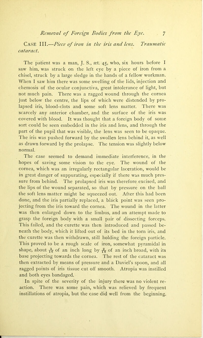 Case III.—Piece of iron in the iris and lens. Traumatic cataract. The patient was a man, J. S., set. 45, who, six hours before I saw him, was struck on the left eye by a piece of iron from a chisel, struck by a large sledge in the hands of a fellow workman. When I saw him there was some swelling of the lids, injection and chemosis of the ocular conjunctiva, great intolerance of light, but not much pain. There was a ragged wound through the cornea just below the centre, the lips of which were distended by pro- lapsed iris, blood-clots and some soft lens matter. There was scarcely any anterior chamber, and the surface of the iris was covered with blood. It was thought that a foreign body of some sort could be seen embedded in the iris and lens, and through the part of the pupil that was visible, the lens was seen to be opaque. The iris was pushed forward by the swollen lens behind it, as well as drawn forward by the prolapse. The tension was slightly below normal. The case seemed to demand immediate interference, in the hopes of saving some vision to the eye. The wound of the cornea, which was an irregularly rectangular laceration, would be in great danger of suppurating, especially if there was much pres- sure from behind. The prolapsed iris was therefore excised, and the lips of the wound separated, so that by pressure on the ball the soft lens matter might be squeezed out. After this had been done, and the iris partially replaced, a black point was seen pro- jecting from the iris toward the cornea. The wound in the latter was then enlarged down to the limbus, and an attempt made to grasp the foreign body with a small pair of dissecting forceps. This failed, and the curette was then introduced and passed be- neath the body, which it lifted out of its bed in the torn iris, and the curette was then withdrawn, still holding the foreign particle. This proved to be a rough scale of iron, somewhat pyramidal in shape, about tV of an inch long by -fo of an inch broad, with its base projecting towards the cornea. The rest of the cataract was then extracted by means of pressure and a Daviel’s spoon, and all ragged points of iris tissue cut off smooth. Atropia was instilled and both eyes bandaged. In spite of the severity of the injury there was no violent re- action. There was some pain, which was relieved by frequent instillations of atropia, but the case did well from the beginning.