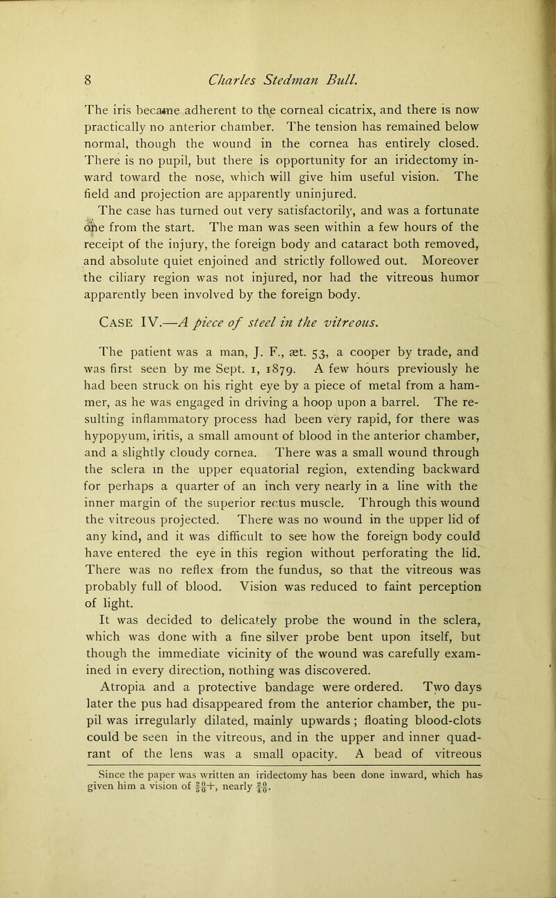 The iris became adherent to the corneal cicatrix, and there is now practically no anterior chamber. The tension has remained below normal, though the wound in the cornea has entirely closed. There is no pupil, but there is opportunity for an iridectomy in- ward toward the nose, which will give him useful vision. The field and projection are apparently uninjured. The case has turned out very satisfactorily, and was a fortunate fine from the start. The man was seen within a few hours of the receipt of the injury, the foreign body and cataract both removed, and absolute quiet enjoined and strictly followed out. Moreover the ciliary region was not injured, nor had the vitreous humor apparently been involved by the foreign body. Case IV.—A piece of steel in the vitreous. The patient was a man, J. F., set. 53, a cooper by trade, and was first seen by me Sept. 1, 1879. A few hours previously he had been struck on his right eye by a piece of metal from a ham- mer, as he was engaged in driving a hoop upon a barrel. The re- sulting inflammatory process had been very rapid, for there was hypopyum, iritis, a small amount of blood in the anterior chamber, and a slightly cloudy cornea. There was a small wound through the sclera in the upper equatorial region, extending backward for perhaps a quarter of an inch very nearly in a line with the inner margin of the superior rectus muscle. Through this wound the vitreous projected. There was no wound in the upper lid of any kind, and it was difficult to see how the foreign body could have entered the eye in this region without perforating the lid. There was no reflex from the fundus, so that the vitreous was probably full of blood. Vision was reduced to faint perception of light. It was decided to delicately probe the wound in the sclera, which was done with a fine silver probe bent upon itself, but though the immediate vicinity of the wound was carefully exam- ined in every direction, nothing was discovered. Atropia and a protective bandage were ordered. Two days later the pus had disappeared from the anterior chamber, the pu- pil was irregularly dilated, mainly upwards ; floating blood-clots could be seen in the vitreous, and in the upper and inner quad- rant of the lens was a small opacity. A bead of vitreous Since the paper was written an iridectomy has been done inward, which has given him a vision of nearly fjj.