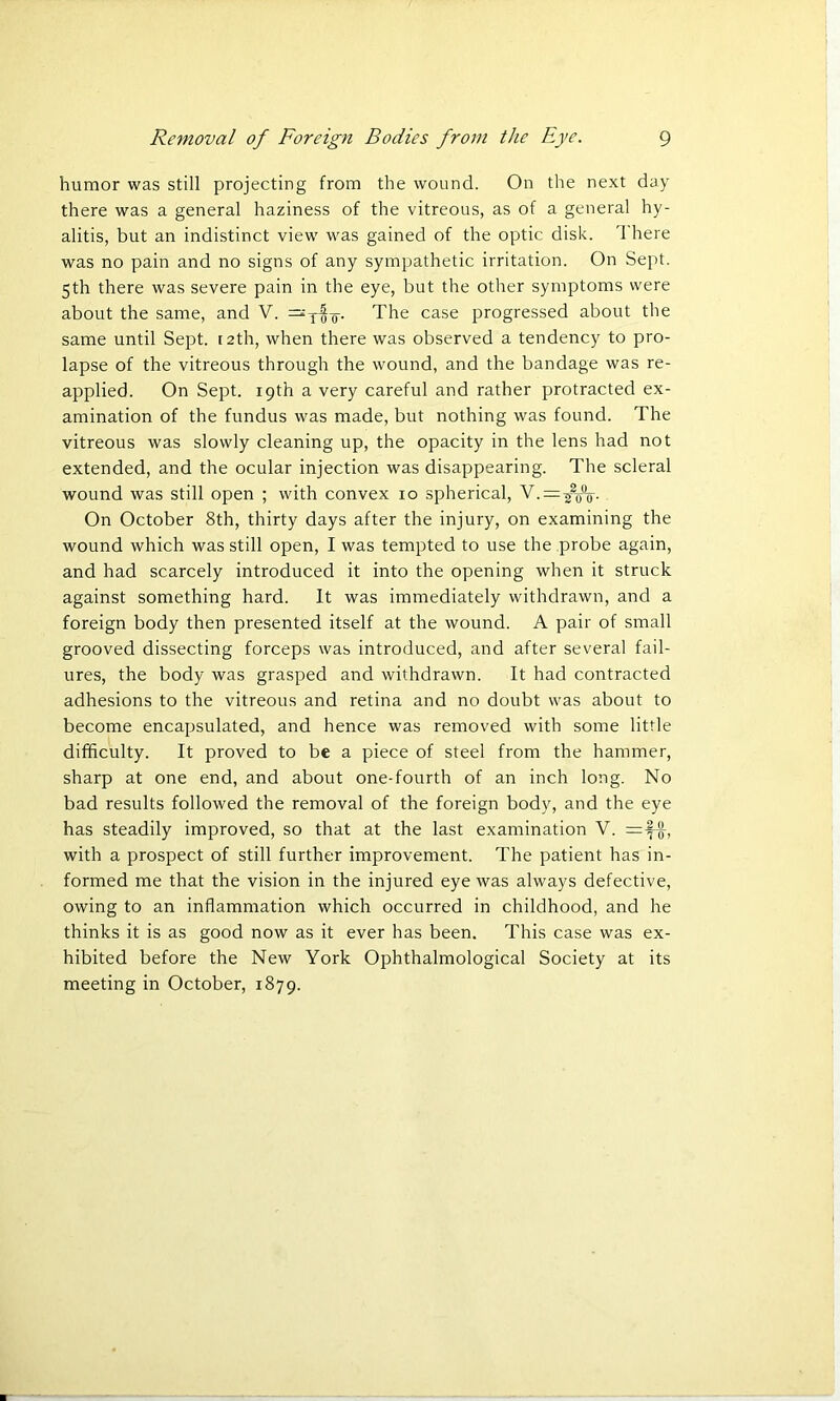 humor was still projecting from the wound. On the next day there was a general haziness of the vitreous, as of a general hy- alitis, but an indistinct view was gained of the optic disk. There was no pain and no signs of any sympathetic irritation. On Sept. 5th there was severe pain in the eye, but the other symptoms were about the same, and V. =xo'o- The case progressed about the same until Sept. 12th, when there was observed a tendency to pro- lapse of the vitreous through the wound, and the bandage was re- applied. On Sept. 19th a very careful and rather protracted ex- amination of the fundus was made, but nothing was found. The vitreous was slowly cleaning up, the opacity in the lens had not extended, and the ocular injection was disappearing. The scleral wound was still open ; with convex 10 spherical, R.—ffo- On October 8th, thirty days after the injury, on examining the wound which was still open, I was tempted to use the probe again, and had scarcely introduced it into the opening when it struck against something hard. It was immediately withdrawn, and a foreign body then presented itself at the wound. A pair of small grooved dissecting forceps was introduced, and after several fail- ures, the body was grasped and withdrawn. It had contracted adhesions to the vitreous and retina and no doubt was about to become encapsulated, and hence was removed with some little difficulty. It proved to be a piece of steel from the hammer, sharp at one end, and about one-fourth of an inch long. No bad results followed the removal of the foreign body, and the eye has steadily improved, so that at the last examination V. with a prospect of still further improvement. The patient has in- formed me that the vision in the injured eye was always defective, owing to an inflammation which occurred in childhood, and he thinks it is as good now as it ever has been. This case was ex- hibited before the New York Ophthalmological Society at its meeting in October, 1879.