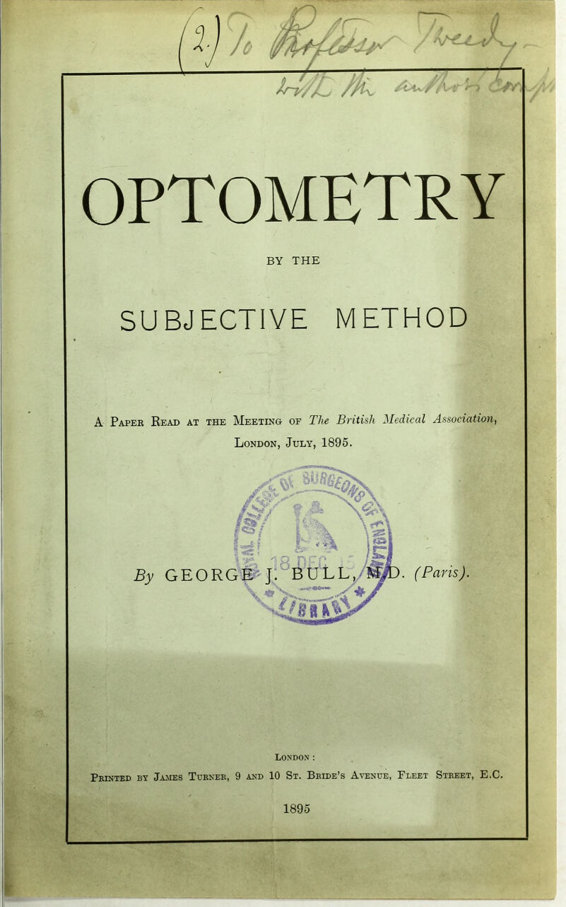 I % - Uv/l : ^ : *Y\ OPTOMETRY BY THE SUBJECTIVE METHOD A Paper Read at the Meeting of The British Medical Association, London, July, 1895. X, Wv ~ m rtf''- S? fc% )l % yf'. 'T; p n r p . tz By GEORGE J. BULL, ? >. (Paris). London: Printed by James Turner, 9 and 10 St. Bride’s Avenue, Fleet Street, E.C. 1895