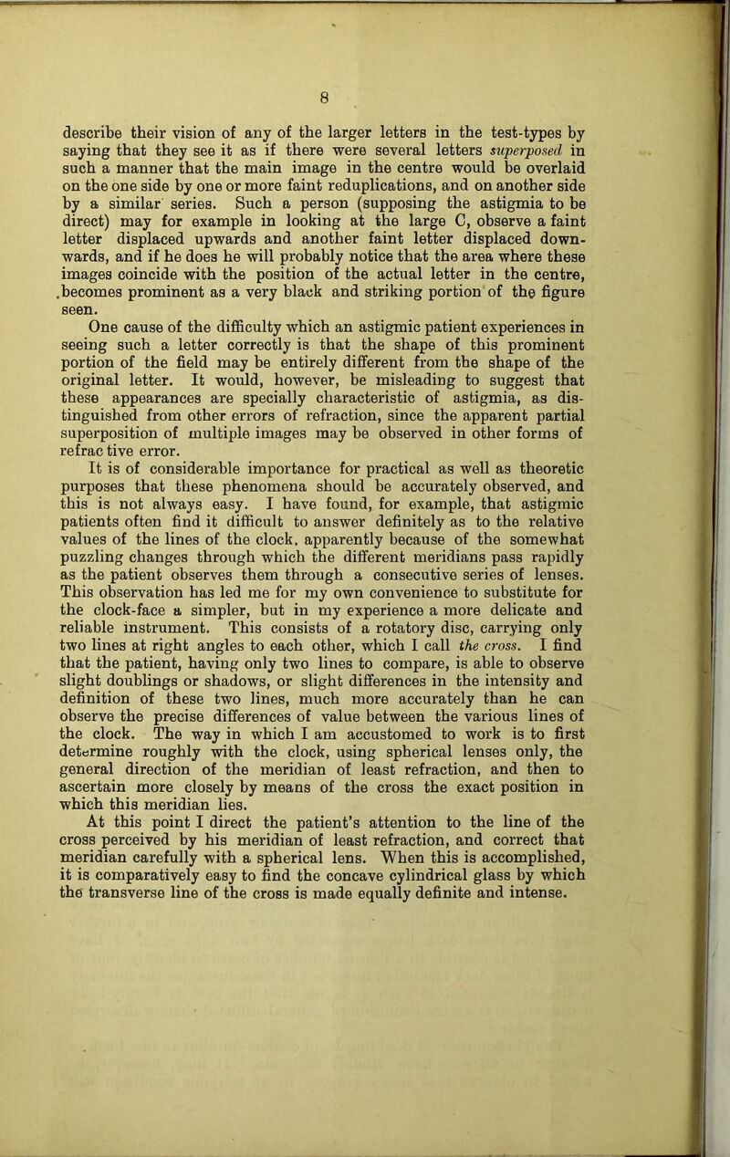 describe their vision of any of the larger letters in the test-types by saying that they see it as if there were several letters superposed in such a manner that the main image in the centre would be overlaid on the one side by one or more faint reduplications, and on another side by a similar series. Such a person (supposing the astigmia to be direct) may for example in looking at the large C, observe a faint letter displaced upwards and another faint letter displaced down- wards, and if he does he will probably notice that the area where these images coincide with the position of the actual letter in the centre, .becomes prominent as a very black and striking portion of the figure seen. One cause of the difficulty which an astigmic patient experiences in seeing such a letter correctly is that the shape of this prominent portion of the field may be entirely different from the shape of the original letter. It would, however, be misleading to suggest that these appearances are specially characteristic of astigmia, as dis- tinguished from other errors of refraction, since the apparent partial superposition of multiple images may be observed in other forms of refrac tive error. It is of considerable importance for practical as well as theoretic purposes that these phenomena should be accurately observed, and this is not always easy. I have found, for example, that astigmic patients often find it difficult to answer definitely as to the relative values of the lines of the clock, apparently because of the somewhat puzzling changes through which the different meridians pass rapidly as the patient observes them through a consecutive series of lenses. This observation has led me for my own convenience to substitute for the clock-face a simpler, but in my experience a more delicate and reliable instrument. This consists of a rotatory disc, carrying only two lines at right angles to each other, which I call the cross. I find that the patient, having only two lines to compare, is able to observe slight doublings or shadows, or slight differences in the intensity and definition of these two lines, much more accurately than he can observe the precise differences of value between the various lines of the clock. The way in which I am accustomed to work is to first determine roughly with the clock, using spherical lenses only, the general direction of the meridian of least refraction, and then to ascertain more closely by means of the cross the exact position in which this meridian lies. At this point I direct the patient’s attention to the line of the cross perceived by his meridian of least refraction, and correct that meridian carefully with a spherical lens. When this is accomplished, it is comparatively easy to find the concave cylindrical glass by which the transverse line of the cross is made equally definite and intense.