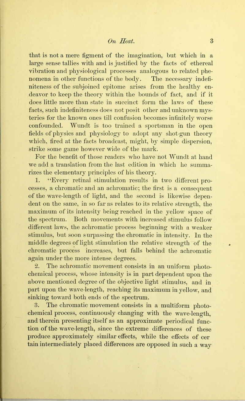 that is not a mere figment of the imagination, but which in a large sense tallies with and is justified by the facts of ethereal vibration and physiological processes analogous to related phe- nomena in other functions of the body. The necessary indefi- niteness of the subjoined epitome arises from the healthy en- deavor to keep the theory within the bounds of fact, and if it does little more than state in succinct form the laws of these facts, such indefiniteness does not posit other and unknown mys- teries for the known ones till confusion becomes infinitely worse confounded. Wundt is too trained a sportsman in the open fields of physics and physiology to adopt any shot-gun theory which, fired at the facts broadcast, might, by simple dispersion, strike some game however wide of the mark. For the benefit of those readers who have not Wundt at hand we add a translation from the last edition in which he summa- rizes the elementary principles of his theoi'y. 1. “Every retinal stimulation results in two different pro- cesses, a chromatic and an achromatic; the first is a consequent of the wave-length of light, and the second is likewise depen- dent on the same, in so far as relates to its relative strength, the maximum of its intensity being reached in the yellow space of the spectrum. Both movements with increased stimulus follow different laws, the achromatic process beginning with a weaker stimulus, but soon surpassing the chromatic in intensity. In the middle degrees of light stimulation the relative strength of the chromatic process increases, but falls behind the achromatic again under the more intense degrees. 2. The achromatic movement consists in an uniform photo- chemical process, whose intensity is in part dependent upon the above mentioned degree of the objective light stimulus, and in part upon the wave-length, reaching its maximum in yellow, and sinking toward both ends of the spectrum. 3. The chromatic movement consists in a multiform photo- chemical process, continuously changing with the wave-length, and therein presenting itself as an appr-oximate periodical func- tion of the wave-length, since the extreme differences of these produce approximately similar effects, while the effects of cer tain intermediately placed differences are opposed in such a way