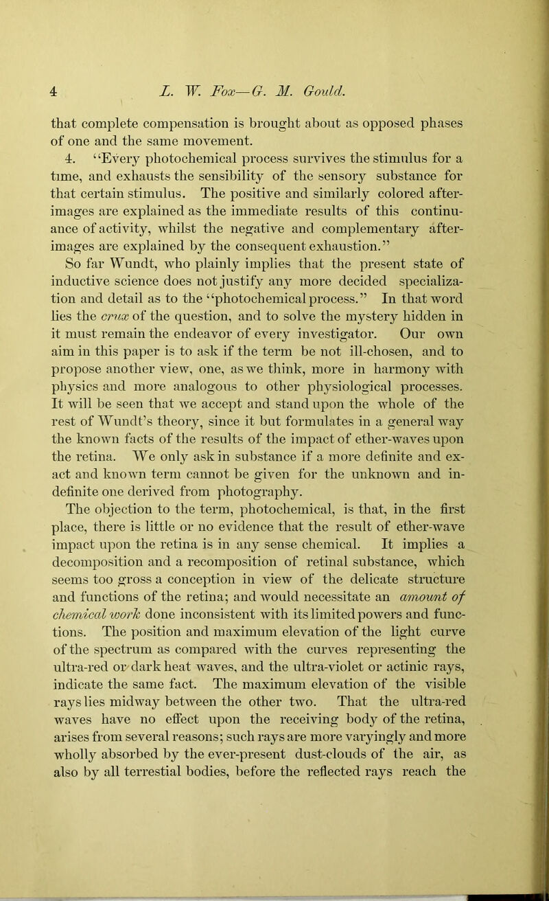 that complete compensation is brought about as opposed phases of one and the same movement. 4. “Every photochemical process survives the stimulus for a time, and exhausts the sensibility of the sensory substance for that certain stimulus. The positive and similarly colored after- images are explained as the immediate results of this continu- ance of activity, whilst the negative and complementary after- images are explained by the consequent exhaustion.” So far Wundt, who plainly implies that the present state of inductive science does not justify any more decided specializa- tion and detail as to the “photochemical process.” In that word lies the crux of the question, and to solve the mystery hidden in it must remain the endeavor of every investigator. Our own aim in this paper is to ask if the term be not ill-chosen, and to propose another view, one, as we think, more in harmony with physics and more analogous to other physiological processes. It will be seen that we accept and stand upon the whole of the rest of Wundt’s theory, since it but formulates in a general way the known facts of the results of the impact of ether-waves upon the retina. We only ask in substance if a more definite and ex- act and known term cannot be given for the unknown and in- definite one derived from photography. The objection to the term, photochemical, is that, in the first place, there is little or no evidence that the result of ether-wave impact upon the retina is in any sense chemical. It implies a decomposition and a recomposition of retinal substance, which seems too gross a conception in view of the delicate structure and functions of the retina; and would necessitate an amount of chemical work done inconsistent with its limited powers and func- tions. The position and maximum elevation of the light curve of the spectrum as compared with the curves representing the ultra-red or dark heat waves, and the ultra-violet or actinic rays, indicate the same fact. The maximum elevation of the visible rays lies midway between the other two. That the ultra-red waves have no effect upon the receiving body of the retina, arises from several reasons; such rays are more varyingly and more wholly absorbed by the ever-present dust-clouds of the air, as also by all terrestial bodies, before the reflected rays reach the