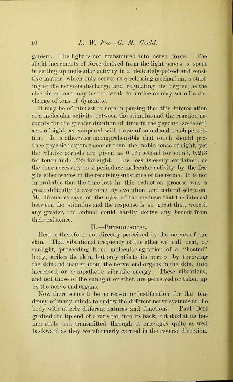 ganism. The light is not transmuted into nerve force. The slight increments of force derived from the light waves is spent in setting up molecular activity in a delicately-poised and sensi- tive matter, which only serves as a releasing mechanism, a start- ing of the nervous discharge and regulating its degree, as the electric current may be too weak to notice or may set off a dis- charge of tons of dynamite. It may be of interest to note in passing that this intercalation of a moleeular activity between the stimulus and the reaction ac- counts for the greater duration of time in the psychic (so-called) acts of sight, as compared with those of sound and touch-percep- tion. It is otherwise incomprehensible that touch should pro- duce psychic response sooner than the noble sense of sight, yet the relative periods are given as 0.167 seeond for sound, 0.213 for touch and 0.222 for sight. The loss is easily explained, as the time necessary to superinduce molecular activity by the fra- gile ether-waves in the receiving substance of the retina. It is not improbable that the time lost in this reduction process was a great difficulty to overcome by evolution and natural selection. Mr. Romanes says of the eyes of the medusa3 that the interval between the stimulus and the response is so great that, were it any greater, the animal could hardly derive any benefit from their existence. II. — Physiological. Heat is therefore, not directly perceived by the nerves of the skin. That vibrational frequency of the ether we call heat, or sunlight, proceeding from molecular agitation of a “heated” body, strikes the skin, but only affects its nerves by throwing the skin and matter about the nerve end-organs in the skin, into increased, or sympathetic vibratile energy. These vibrations, and not those of the sunlight or ether, are perceived or taken up by the nerve end-organs. Now there seems to be no reason or justification for the ten- dency of many minds to endow the different nerve systems of the body with utterly different natures and functions. Paul Bert grafted the tip end of a rat’s tail into its back, cut it off at its for- mer roots, and transmitted through it messages quite as well backward as they wereformerly carried in the reverse direction.