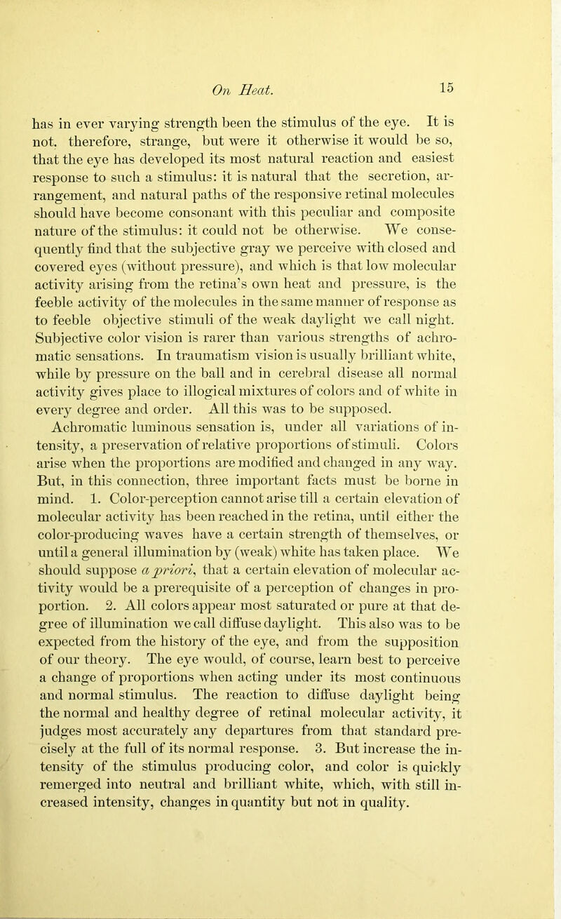 has in ever varying strength been the stimulus of the eye. It is not. therefore, strange, but were it otherwise it would be so, that the eye has developed its most natural reaction and easiest response to such a stimulus: it is natural that the secretion, ar- rangement, and natural paths of the responsive retinal molecules should have become consonant with this peculiar and composite nature of the stimulus: it could not be otherwise. We conse- quently find that the subjective gray we perceive with closed and covered eyes (without pressure), and which is that low molecular activity arising from the retina’s own heat and pressure, is the feeble activity of the molecules in the same manner of response as to feeble objective stimuli of the weak daylight we call night. Subjective color vision is rarer than various strengths of achro- matic sensations. In traumatism vision is usually brilliant white, while by pressure on the ball and in cerebral disease all normal activity gives place to illogical mixtures of colors and of white in every degree and order. All this was to be supposed. Achromatic luminous sensation is, under all variations of in- tensity, a preservation of relative proportions of stimuli. Colors arise when the proportions are modified and changed in any way. But, in this connection, three important facts must be borne in mind. 1. Color-perception cannot arise till a certain elevation of molecular activity has been reached in the retina, until either the color-producing waves have a certain strength of themselves, or until a general illumination by (weak) white has taken place. We should suppose a priori, that a certain elevation of molecular ac- tivity would be a prerequisite of a perception of changes in pro- portion. 2. All colors appear most saturated or pure at that de- gree of illumination we call diffuse daylight. This also was to be expected from the history of the eye, and from the supposition of our theory. The eye would, of course, learn best to perceive a change of proportions when acting under its most continuous and normal stimulus. The reaction to diffuse daylight being the normal and healthy degree of retinal molecular activity, it judges most accurately any departures from that standard pre- cisely at the full of its normal response. 3. But increase the in- tensity of the stimulus producing color, and color is quickly remerged into neutral and brilliant white, which, with still in- creased intensity, changes in quantity but not in quality.