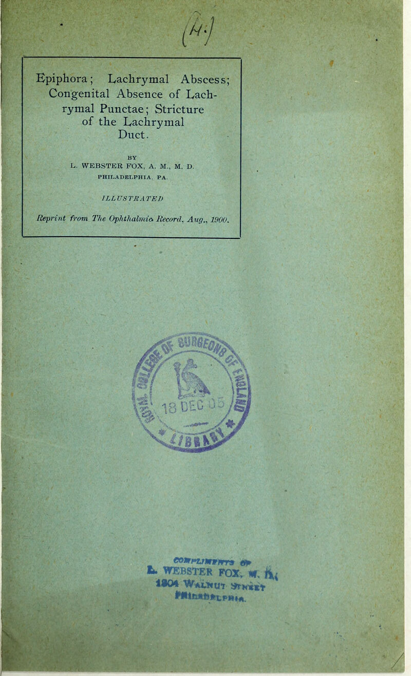 Bpiphora; Lachrymal Abscess; Congenital Absence of Lach- rymal Punctae; Stricture of the Lachrymal Duct. L. WEBSTER FOX, A. M„ M, D. PHIT.ADET.PHIA, PA. ILLUSTRATED Reprint from The Ophthalmic. Record, Aug., 1900. co»njmrrrra L. WEBSTER FQXv W, BY li04 WaLhut MltbltDfttPfHA.