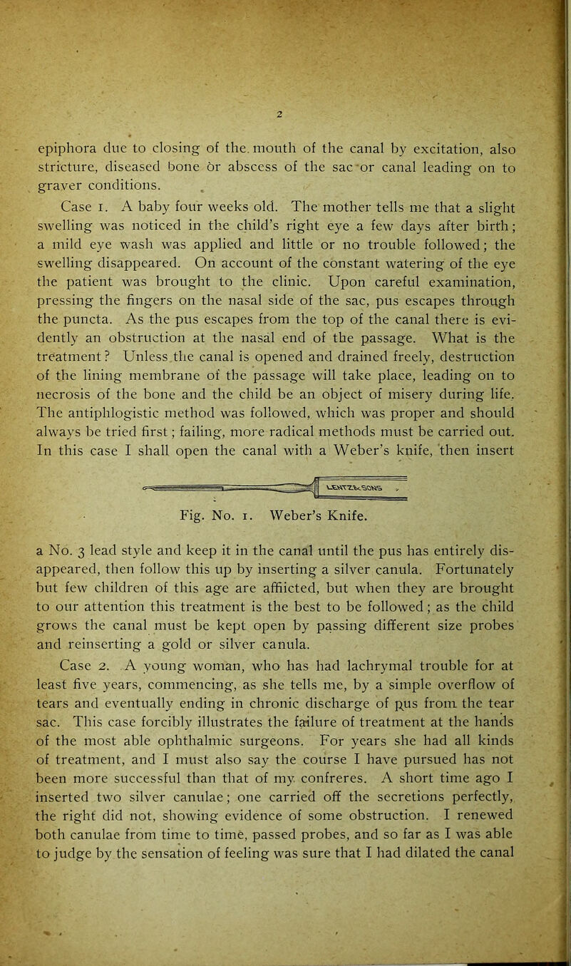 2 epiphora due to closing of the. mouth of the canal by excitation, also stricture, diseased bone dr abscess of the sac or canal leading on to graver conditions. Case i. A baby four weeks old. The mother tells me that a slight swelling was noticed in the child’s right eye a few days after birth; a mild eye wash was applied and little or no trouble followed; the swelling disappeared. On account of the constant watering of the eye the patient was brought to the clinic. Upon careful examination, pressing the fingers on the nasal side of the sac, pus escapes through the puncta. As the pus escapes from the top of the canal there is evi- dently an obstruction at the nasal end of the passage. What is the treatment ? Unless the canal is opened and drained freely, destruction of the lining membrane of the passage will take place, leading on to necrosis of the bone and the child be an object of misery during life. The antiphlogistic method was followed, which was proper and should always be tried first; failing, more radical methods must be carried out. In this case I shall open the canal with a Weber’s knife, then insert Fig. No. i. Weber’s Knife. a No. 3 lead style and keep it in the canal until the pus has entirely dis- appeared, then follow this up by inserting a silver canula. Fortunately but few children of this age are afflicted, but when they are brought to our attention this treatment is the best to be followed; as the child grows the canal must be kept open by passing different size probes and reinserting a gold or silver canula. Case 2. A young woman, who has had lachrymal trouble for at least five years, commencing, as she tells me, by a simple overflow of tears and eventually ending in chronic discharge of pus from the tear sac. This case forcibly illustrates the failure of treatment at the hands of the most able ophthalmic surgeons. For years she had all kinds of treatment, and I must also say the course I have pursued has not been more successful than that of my. confreres. A short time ago I inserted two silver canulae; one carried off the secretions perfectly, the right did not, showing evidence of some obstruction. I renewed both canulae from time to time, passed probes, and so far as I was able