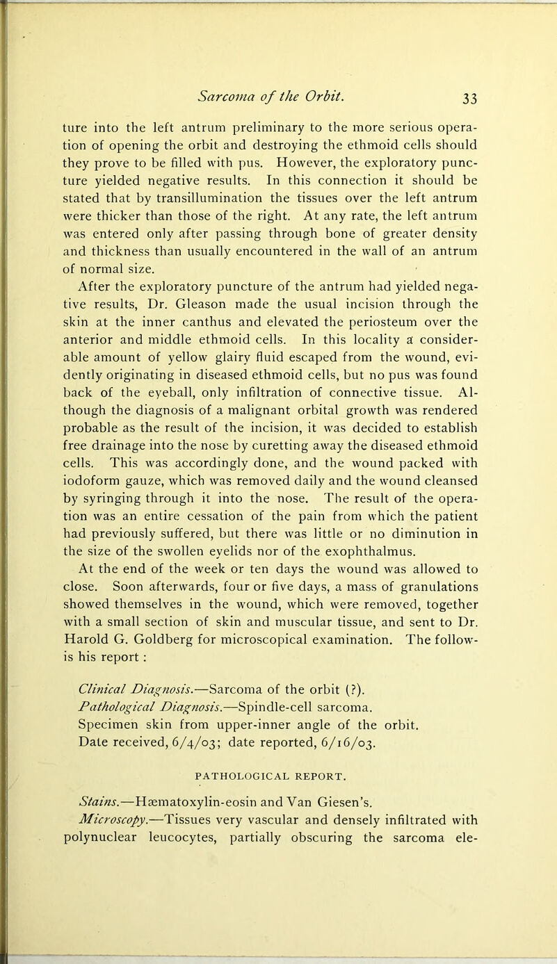 ture into the left antrum preliminary to the more serious opera- tion of opening the orbit and destroying the ethmoid cells should they prove to be filled with pus. However, the exploratory punc- ture yielded negative results. In this connection it should be stated that by transillumination the tissues over the left antrum were thicker than those of the right. At any rate, the left antrum was entered only after passing through bone of greater density and thickness than usually encountered in the wall of an antrum of normal size. After the exploratory puncture of the antrum had yielded nega- tive results, Dr. Gleason made the usual incision through the skin at the inner canthus and elevated the periosteum over the anterior and middle ethmoid cells. In this locality a consider- able amount of yellow glairy fluid escaped from the wound, evi- dently originating in diseased ethmoid cells, but no pus was found back of the eyeball, only infiltration of connective tissue. Al- though the diagnosis of a malignant orbital growth was rendered probable as the result of the incision, it was decided to establish free drainage into the nose by curetting away the diseased ethmoid cells. This was accordingly done, and the wound packed with iodoform gauze, which was removed daily and the wound cleansed by syringing through it into the nose. The result of the opera- tion was an entire cessation of the pain from which the patient had previously suffered, but there was little or no diminution in the size of the swollen eyelids nor of the exophthalmus. At the end of the week or ten days the wound was allowed to close. Soon afterwards, four or five days, a mass of granulations showed themselves in the wound, which were removed, together with a small section of skin and muscular tissue, and sent to Dr. Harold G. Goldberg for microscopical examination. The follow- is his report : Clinical Diagnosis.—Sarcoma of the orbit (?). Pathological Diagnosis.—Spindle-cell sarcoma. Specimen skin from upper-inner angle of the orbit. Date received, 6/4/03; date reported, 6/16/03. PATHOLOGICAL REPORT. Stains.—Hrematoxylin-eosin and Van Giesen’s. Microscopy.—Tissues very vascular and densely infiltrated with polynuclear leucocytes, partially obscuring the sarcoma ele-